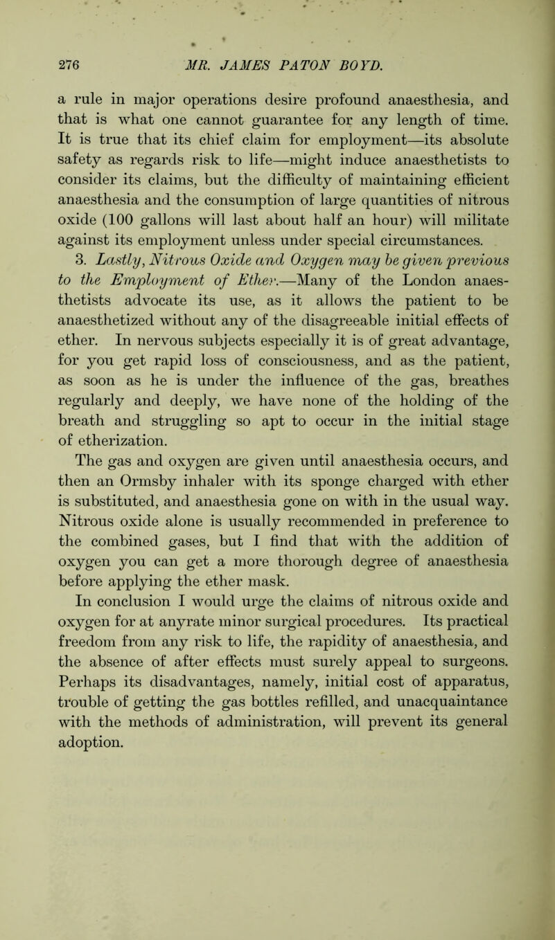 a rule in major operations desire profound anaesthesia, and that is what one cannot guarantee for any length of time. It is true that its chief claim for employment—its absolute safety as regards risk to life—might induce anaesthetists to consider its claims, but the difficulty of maintaining efficient anaesthesia and the consumption of large quantities of nitrous oxide (100 gallons will last about half an hour) will militate against its employment unless under special circumstances. 3. Lastly, Nitrous Oxide and Oxygen may be given previous to the Employment of Ether.—Many of the London anaes- thetists advocate its use, as it allows the patient to be anaesthetized without any of the disagreeable initial effects of ether. In nervous subjects especially it is of great advantage, for you get rapid loss of consciousness, and as the patient, as soon as he is under the influence of the gas, breathes regularly and deeply, we have none of the holding of the breath and struggling so apt to occur in the initial stage of etherization. The gas and oxygen are given until anaesthesia occurs, and then an Ormsby inhaler with its sponge charged with ether is substituted, and anaesthesia gone on with in the usual way. Nitrous oxide alone is usually recommended in preference to the combined gases, but I find that with the addition of oxygen you can get a more thorough degree of anaesthesia before applying the ether mask. In conclusion I would urge the claims of nitrous oxide and oxygen for at anyrate minor surgical procedures. Its practical freedom from any risk to life, the rapidity of anaesthesia, and the absence of after effects must surely appeal to surgeons. Perhaps its disadvantages, namely, initial cost of apparatus, trouble of getting the gas bottles refilled, and unacquaintance with the methods of administration, will prevent its general adoption.