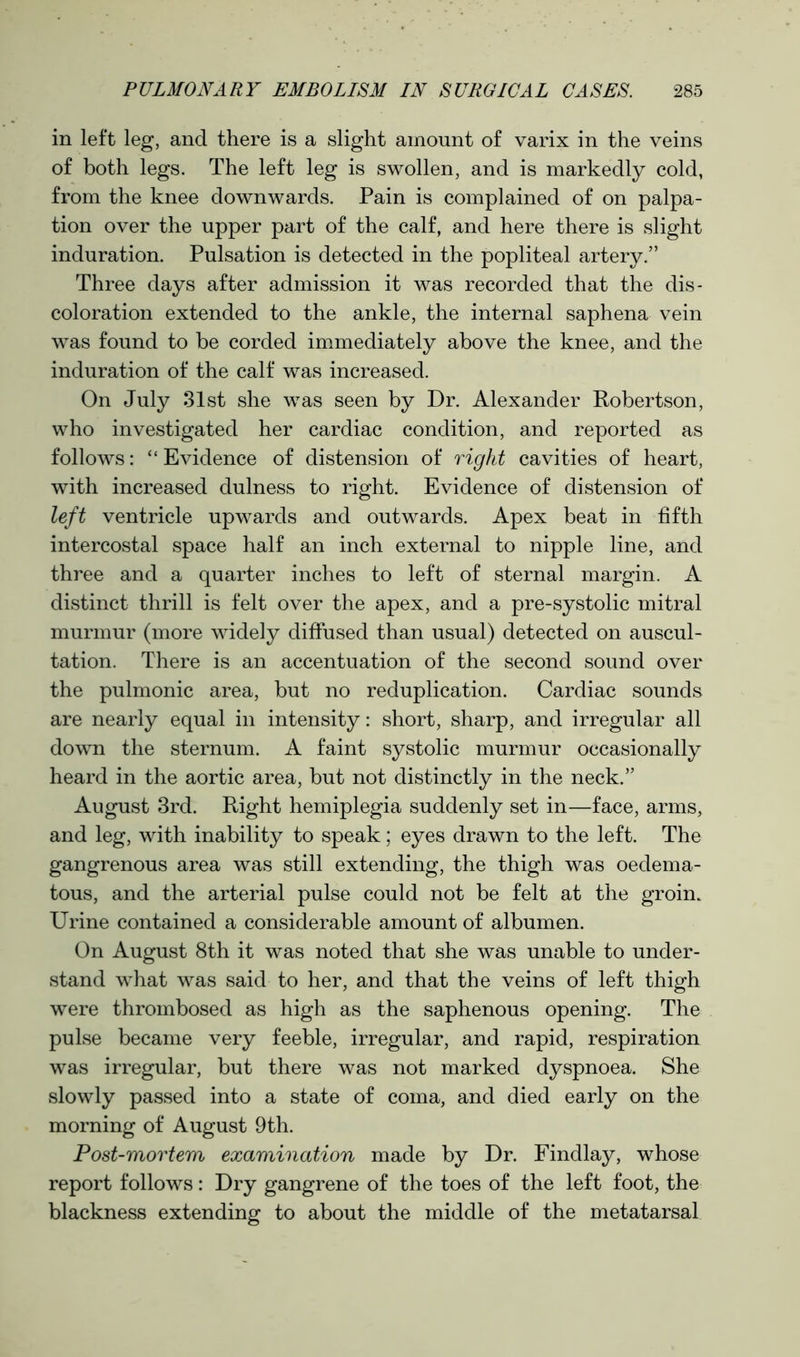 in left leg, and there is a slight amount of varix in the veins of both legs. The left leg is swollen, and is markedly cold, from the knee downwards. Pain is complained of on palpa- tion over the upper part of the calf, and here there is slight induration. Pulsation is detected in the popliteal artery.” Three days after admission it was recorded that the dis- coloration extended to the ankle, the internal saphena vein was found to be corded immediately above the knee, and the induration of the calf was increased. On July 31st she was seen by Dr. Alexander Robertson, who investigated her cardiac condition, and reported as follows: “ Evidence of distension of right cavities of heart, with increased dulness to right. Evidence of distension of left ventricle upwards and outwards. Apex beat in fifth intercostal space half an inch external to nipple line, and three and a quarter inches to left of sternal margin. A distinct thrill is felt over the apex, and a pre-systolic mitral murmur (more widely diffused than usual) detected on auscul- tation. There is an accentuation of the second sound over the pulmonic area, but no reduplication. Cardiac sounds are nearly equal in intensity: short, sharp, and irregular all down the sternum. A faint systolic murmur occasionally heard in the aortic area, but not distinctly in the neck.” August 3rd. Right hemiplegia suddenly set in—face, arms, and leg, with inability to speak; eyes drawn to the left. The gangrenous area was still extending, the thigh was oedema- tous, and the arterial pulse could not be felt at the groin. Urine contained a considerable amount of albumen. On August 8th it was noted that she was unable to under- stand what was said to her, and that the veins of left thigh were thrombosed as high as the saphenous opening. The pulse became very feeble, irregular, and rapid, respiration was irregular, but there was not marked dyspnoea. She slowly passed into a state of coma, and died early on the morning of August 9th. Post-mortem examination made by Dr. Findlay, whose report follows: Dry gangrene of the toes of the left foot, the blackness extending to about the middle of the metatarsal