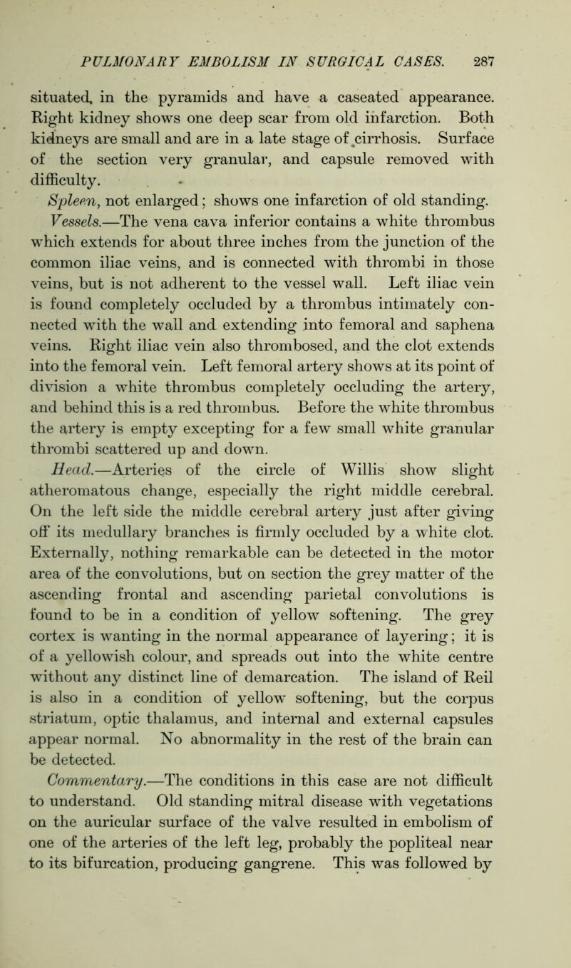 situated, in the pyramids and have a caseated appearance. Right kidney shows one deep scar from old infarction. Both kidneys are small and are in a late stage of ^cirrhosis. Surface of the section very granular, and capsule removed with difficulty. iSpleen, not enlarged; shows one infarction of old standing. Vessels.—The vena cava inferior contains a white thrombus which extends for about three inches from the junction of the common iliac veins, and is connected with thrombi in those veins, but is not adherent to the vessel wall. Left iliac vein is found completely occluded by a thrombus intimately con- nected with the wall and extending into femoral and saphena veins. Right iliac vein also thrombosed, and the clot extends into the femoral vein. Left femoral artery shows at its point of division a white thrombus completely occluding the artery, and behind this is a red thrombus. Before the white thrombus the artery is empty excepting for a few small white granular thrombi scattered up and down. Head.—Arteries of the circle of Willis show slight atheromatous change, especially the right middle cerebral. On the left side the middle cerebral artery just after giving off its medullary branches is firmly occluded by a white clot. Externally, nothing remarkable can be detected in the motor area of the convolutions, but on section the grey matter of the ascending frontal and ascending parietal convolutions is found to be in a condition of yellow softening. The grey cortex is wanting in the normal appearance of layering; it is of a yellowish colour, and spreads out into the white centre without any distinct line of demarcation. The island of Reil is also in a condition of yellow softening, but the corpus striatum, optic thalamus, and internal and external capsules appear normal. No abnormality in the rest of the brain can be detected. Commentary.—The conditions in this case are not difficult to understand. Old standing mitral disease with vegetations on the auricular surface of the valve resulted in embolism of one of the arteries of the left leg, probably the popliteal near to its bifurcation, producing gangrene. This was followed by