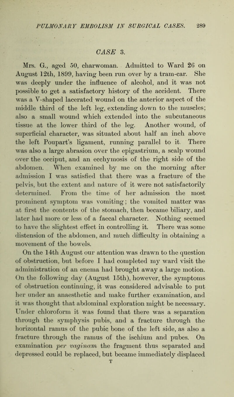 CASE 3. Mrs. G., aged 50, charwoman. Admitted to Ward 26 on August 12th, 1899, having been run over by a tram-car. She was deeply under the influence of alcohol, and it was not possible to get a satisfactory history of the accident. There was a V-shaped lacerated wound on the anterior aspect of the middle third of the left leg, extending down to the muscles; also a small wound which extended into the subcutaneous tissue at the lower third of the leg. Another wound, of superficial character, was situated about half an inch above the left Poupart’s ligament, running parallel to it. There was also a large abrasion over the epigastrium, a scalp wound over the occiput, and an ecchymosis of the right side of the abdomen. When examined by me on the morning after admission I was satisfied that there was a fracture of the pelvis, but the extent and nature of it were not satisfactorily determined. From the time of her admission the most prominent symptom was vomiting; the vomited matter was at first the contents of the stomach, then became biliary, and later had more or less of a faecal character. Nothing seemed to have the slightest effect in controlling it. There was some distension of the abdomen, and much difficulty in obtaining a movement of the bowels. On the 14th August our attention was drawn to the question of obstruction, but before I had completed my ward visit the administration of an enema had brought away a large motion. On the following day (August 15th), however, the symptoms of obstruction continuing, it was considered advisable to put her under an anaesthetic and make further examination, and it was thought that abdominal exploration might be necessary. Under chloroform it was found that there was a separation through the symphysis pubis, and a fracture through the horizontal ramus of the pubic bone of the left side, as also a fracture through the ramus of the ischium and pubes. On examination per vaginam the fragment thus separated and depressed could be replaced, but became immediately displaced T