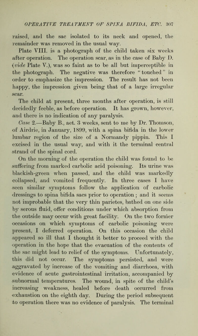 raised, and the sac isolated to its neck and opened, the remainder was removed in the usual way. Plate VIII. is a photograph of the child taken six weeks after operation. The operation scar, as in the case of Baby D. {vide Plate V.), was so faint as to be all but imperceptible in the photograph. The negative was therefore “ touched ” in order to emphasize the impression. The result has not been happy, the impression given being that of a large irregular scar. The child at present, three months after operation, is still decidedly feeble, as before operation. It has grown, however, and there is no indication of any paralysis. Case 2.—Baby B., aet. 3 weeks, sent to me by Dr. Thomson, of Airdrie, in January, 1899, with a spina bifida in the lower lumbar region of the size of a Normandy pippin. This I excised in the usual way, and with it the terminal central strand of the spinal cord. On the morning of the operation the child was found to be suffering from marked carbolic acid poisoning. Its urine was blackish-green when passed, and the child was markedly collapsed, and vomited frequently. In three cases I have seen similar symptoms follow the application of carbolic dressings to spina bifida sacs prior to operation ; and it seems not improbable that the very thin parietes, bathed on one side by serous fluid, offer conditions under which absorption from the outside may occur with great facility. On the two former occasions on which symptoms of carbolic poisoning were present, I deferred operation. On this occasion the child appeared so ill that I thought it better to proceed with the operation in the hope that the evacuation of the contents of the sac might lead to relief of the symptoms. Unfortunately, this did not occur. The symptoms persisted, and were aggravated by increase of the vomiting and diarrhoea, with evidence of acute gastrointestinal irritation, accompanied by subnormal temperatures. The wound, in spite of the child’s increasing weakness, healed before death occurred from exhaustion on the eighth day. During the period subsequent to operation there was no evidence of paralysis. The terminal