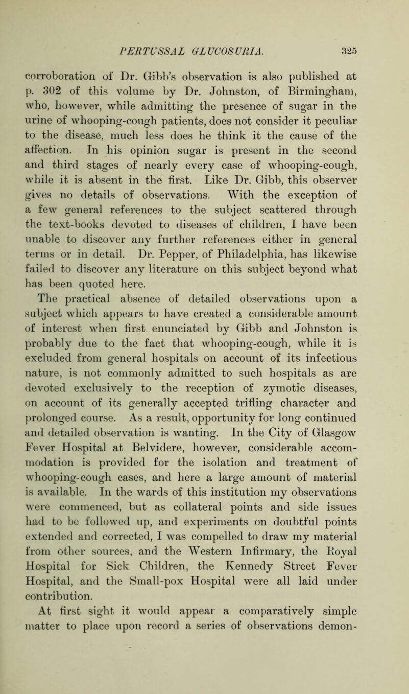 corroboration of Dr. Gibb’s observation is also published at p. 302 of this volume by Dr. Johnston, of Birmingham, who, however, while admitting the presence of sugar in the urine of whooping-cough patients, does not consider it peculiar to the disease, much less does he think it the cause of the affection. In his opinion sugar is present in the second and third stages of nearly every case of whooping-cough, while it is absent in the first. Like Dr. Gibb, this observer gives no details of observations. With the exception of a few general references to the subject scattered through the text-books devoted to diseases of children, I have been unable to discover any further references either in general terms or in detail. Dr. Pepper, of Philadelphia, has likewise failed to discover any literature on this subject beyond what has been quoted here. The practical absence of detailed observations upon a subject which appears to have created a considerable amount of interest when first enunciated by Gibb and Johnston is probably due to the fact that whooping-cough, while it is excluded from general hospitals on account of its infectious nature, is not commonly admitted to such hospitals as are devoted exclusively to the reception of zymotic diseases, on account of its generally accepted trifling character and prolonged course. As a result, opportunity for long continued and detailed observation is wanting. In the City of Glasgow Fever Hospital at Belvidere, however, considerable accom- modation is provided for the isolation and treatment of whooping-cough cases, and here a large amount of material is available. In the wards of this institution my observations were commenced, but as collateral points and side issues had to be followed up, and experiments on doubtful points extended and corrected, I was compelled to draw my material from other sources, and the Western Infirmary, the lioyal Hospital for Sick Children, the Kennedy Street Fever Hospital, and the Small-pox Hospital were all laid under contribution. At first sight it would appear a comparatively simple matter to place upon record a series of observations demon-