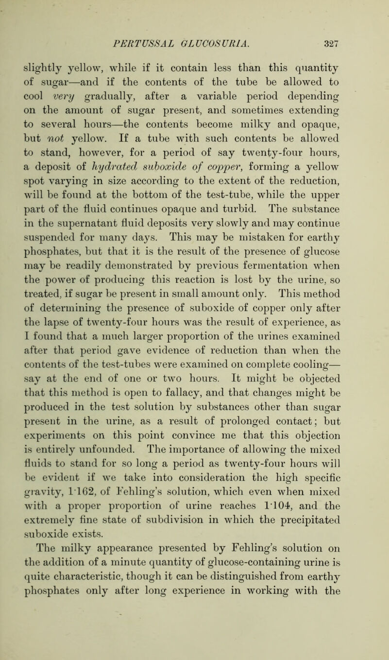 slightly yellow, while if it contain less than this quantity of sugar—and if the contents of the tube be allowed to cool very gradually, after a variable period depending on the amount of sugar present, and sometimes extending to several hours—the contents become milky and opaque, but not yellow. If a tube with such contents be allowed to stand, however, for a period of say twenty-four hours, a deposit of hydrated suboxide of copper, forming a yellow spot varying in size according to the extent of the reduction, will be found at the bottom of the test-tube, while the upper part of the fluid continues opaque and turbid. The substance in the supernatant fluid deposits very slowly and may continue suspended for many days. This may be mistaken for earthy phosphates, but that it is the result of the presence of glucose may be readily demonstrated by previous fermentation when the power of producing this reaction is lost by the urine, so treated, if sugar be present in small amount only. This method of determining the presence of suboxide of copper only after the lapse of twenty-four hours was the result of experience, as I found that a much larger proportion of the urines examined after that period gave evidence of reduction than when the contents of the test-tubes were examined on complete cooling— say at the end of one or two hours. It might be objected that this method is open to fallacy, and that changes might be produced in the test solution by substances other than sugar present in the urine, as a result of prolonged contact; but experiments on this point convince me that this objection is entirely unfounded. The importance of allowing the mixed fluids to stand for so long a period as twenty-four hours will be evident if we take into consideration the high specific gravity, IT 62, of Fehling’s solution, which even when mixed with a proper proportion of urine reaches IT04, and the extremely fine state of subdivision in which the precipitated suboxide exists. The milky appearance presented by Fehling’s solution on the addition of a minute quantity of glucose-containing urine is quite characteristic, though it can be distinguished from earthy phosphates only after long experience in working with the