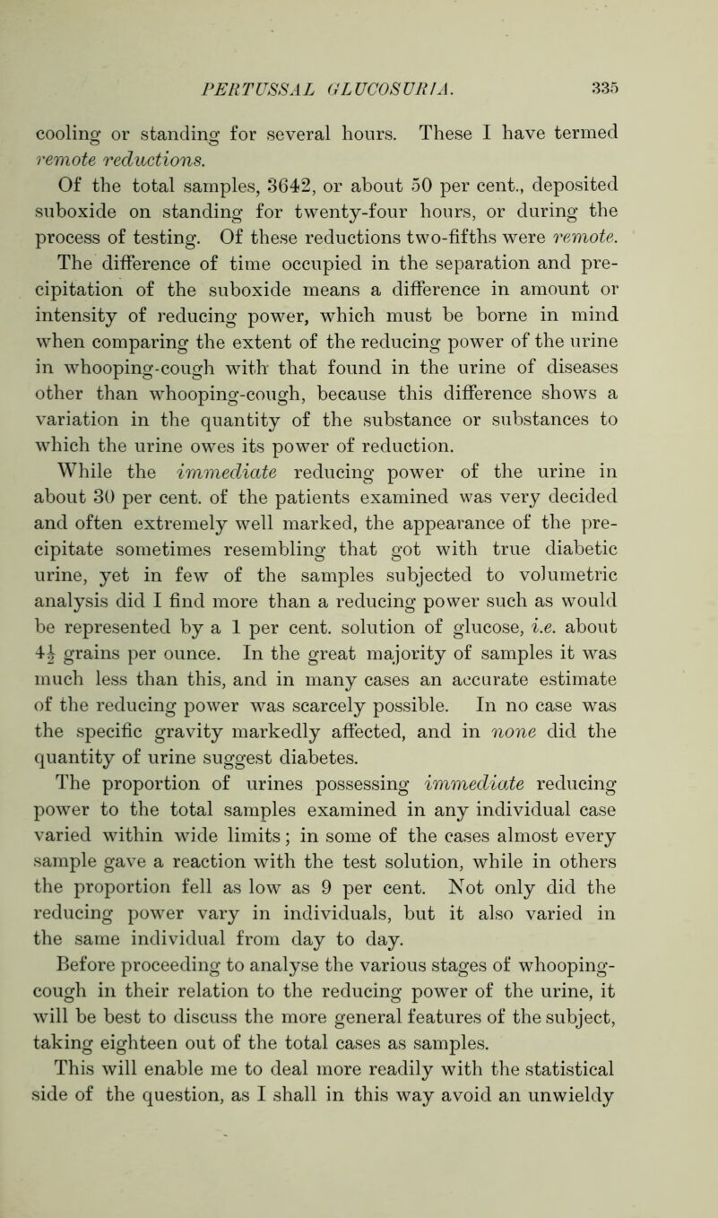 cooling or standing for several hours. These I have termed o o remote reductions. Of the total samples, 3642, or about 50 per cent., deposited suboxide on standing for twenty-four hours, or during the process of testing. Of these reductions two-fifths were remote. The difference of time occupied in the separation and pre- cipitation of the suboxide means a difference in amount or intensity of reducing power, which must be borne in mind when comparing the extent of the reducing power of the urine in whooping-cough with that found in the urine of diseases other than whooping-cough, because this difference shows a variation in the quantity of the substance or substances to which the urine owes its power of reduction. While the immediate reducing power of the urine in about 30 per cent, of the patients examined was very decided and often extremely well marked, the appearance of the pre- cipitate sometimes resembling that got with true diabetic urine, yet in few of the samples subjected to volumetric analysis did I find more than a reducing power such as would be represented by a 1 per cent, solution of glucose, i.e. about 4J grains per ounce. In the great majority of samples it was much less than this, and in many cases an accurate estimate of the reducing power was scarcely possible. In no case was the specific gravity markedly affected, and in none did the quantity of urine suggest diabetes. The proportion of urines possessing immediate reducing power to the total samples examined in any individual case varied within wide limits; in some of the cases almost every sample gave a reaction with the test solution, while in others the proportion fell as low as 9 per cent. Not only did the reducing power vary in individuals, but it also varied in the same individual from day to day. Before proceeding to analyse the various stages of whooping- cough in their relation to the reducing power of the urine, it will be best to discuss the more general features of the subject, taking eighteen out of the total cases as samples. This will enable me to deal more readily with the statistical side of the question, as I shall in this way avoid an unwieldy