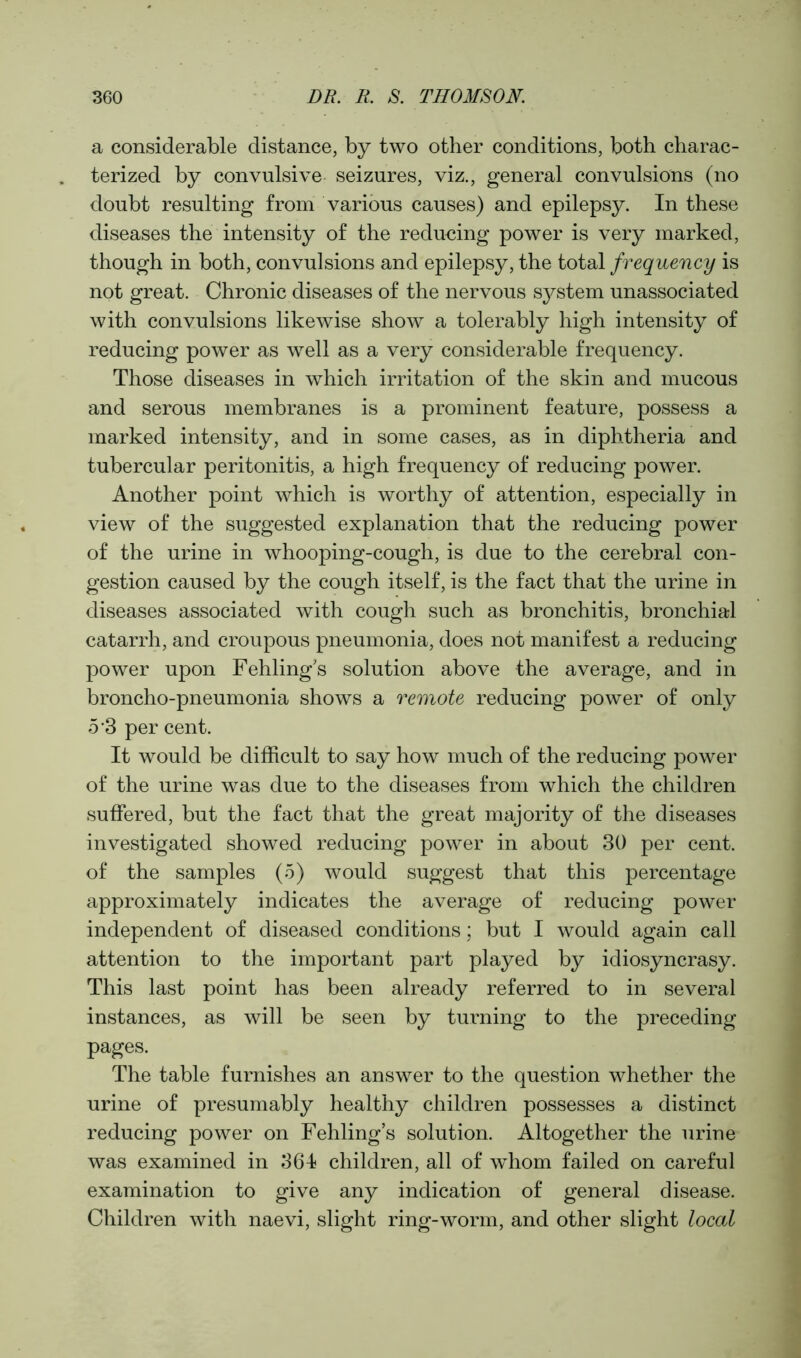 a considerable distance, by two other conditions, both charac- terized by convulsive seizures, viz., general convulsions (no doubt resulting from various causes) and epilepsy. In these diseases the intensity of the reducing power is very marked, though in both, convulsions and epilepsy, the total frequency is not great. Chronic diseases of the nervous system unassociated with convulsions likewise show a tolerably high intensity of reducing power as well as a very considerable frequency. Those diseases in which irritation of the skin and mucous and serous membranes is a prominent feature, possess a marked intensity, and in some cases, as in diphtheria and tubercular peritonitis, a high frequency of reducing power. Another point which is worthy of attention, especially in view of the suggested explanation that the reducing power of the urine in whooping-cough, is due to the cerebral con- gestion caused by the cough itself, is the fact that the urine in diseases associated with cough such as bronchitis, bronchial catarrh, and croupous pneumonia, does not manifest a reducing power upon Fehlings solution above the average, and in broncho-pneumonia shows a remote reducing power of only 5’3 per cent. It would be difficult to say how much of the reducing power of the urine was due to the diseases from which the children suffered, but the fact that the great majority of the diseases investigated showed reducing power in about 30 per cent, of the samples (5) would suggest that this percentage approximately indicates the average of reducing power independent of diseased conditions; but I would again call attention to the important part played by idiosyncrasy. This last point has been already referred to in several instances, as will be seen by turning to the preceding pages. The table furnishes an answer to the question whether the urine of presumably healthy children possesses a distinct reducing power on Fehling’s solution. Altogether the urine was examined in 361 children, all of whom failed on careful examination to give any indication of general disease. Children with naevi, slight ring-worm, and other slight local