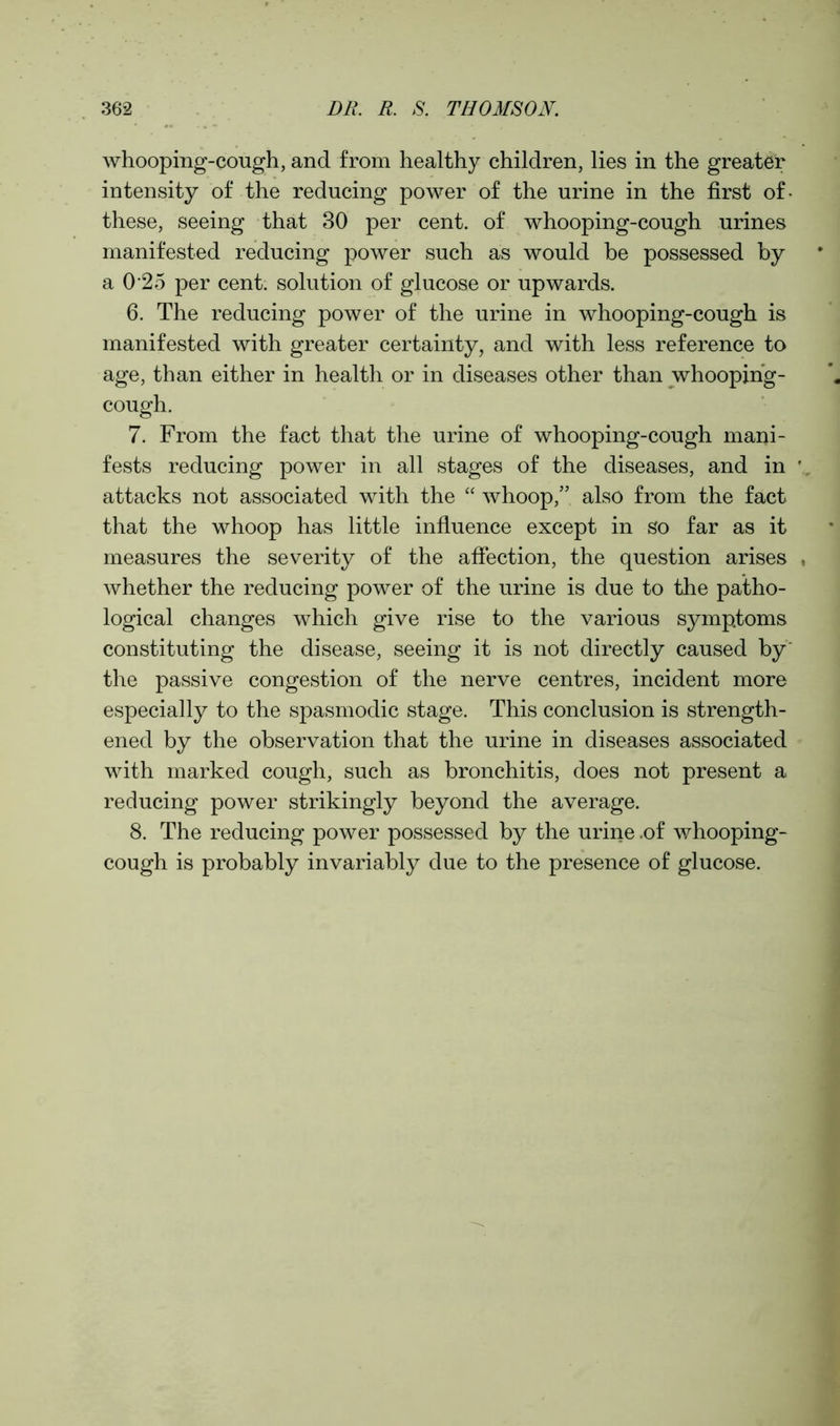 whooping-cough, and from healthy children, lies in the greater intensity of the reducing power of the urine in the first of- these, seeing that 30 per cent, of whooping-cough urines manifested reducing power such as would be possessed by a 0 25 per cent, solution of glucose or upwards. 6. The reducing power of the urine in whooping-cough is manifested with greater certainty, and with less reference to age, than either in health or in diseases other than whooping- cough. 7. From the fact that the urine of whooping-cough mani- fests reducing power in all stages of the diseases, and in attacks not associated with the “ whoop,” also from the fact that the whoop has little influence except in so far as it measures the severity of the affection, the question arises whether the reducing power of the urine is due to the patho- logical changes which give rise to the various symptoms constituting the disease, seeing it is not directly caused by the passive congestion of the nerve centres, incident more especially to the spasmodic stage. This conclusion is strength- ened by the observation that the urine in diseases associated with marked cough, such as bronchitis, does not present a reducing power strikingly beyond the average. 8. The reducing power possessed by the urine .of whooping- cough is probably invariably due to the presence of glucose.