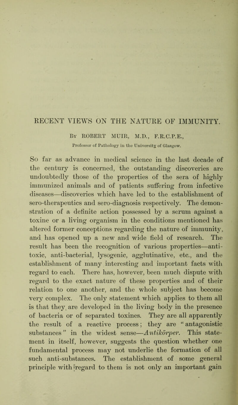 RECENT VIEWS ON THE NATURE OF IMMUNITY. By ROBERT MUIR, M.D., F.R.C.P.E., Professor of Pathology in the University of Glasgow. So far as advance in medical science in the last decade of the century is concerned, the outstanding discoveries are undoubtedly those of the properties of the sera of highly immunized animals and of patients suffering from infective diseases—discoveries which have led to the establishment of sero-therapeutics and sero-diagnosis respectively. The demon- stration of a definite action possessed by a serum against a toxine or a living organism in the conditions mentioned has altered former conceptions regarding the nature of immunity, and has opened up a new and wide field of research. The result has been the recognition of various properties—anti- toxic, anti-bacterial, lysogenic, agglutinative, etc., and the establishment of many interesting and important facts with regard to each. There has, however, been much dispute with regard to the exact nature of these properties and of their relation to one another, and the whole subject has become very complex. The only statement which applies to them all is that theyt are developed in the living body in the presence of bacteria or of separated toxines. They are all apparently the result of a reactive process; they are “ antagonistic substances ” in the widest sense—Antikorper. This state- ment in itself, however, suggests the question whether one fundamental process may not underlie the formation of all such anti-substances. The establishment of some general principle with [regard to them is not only an important gain