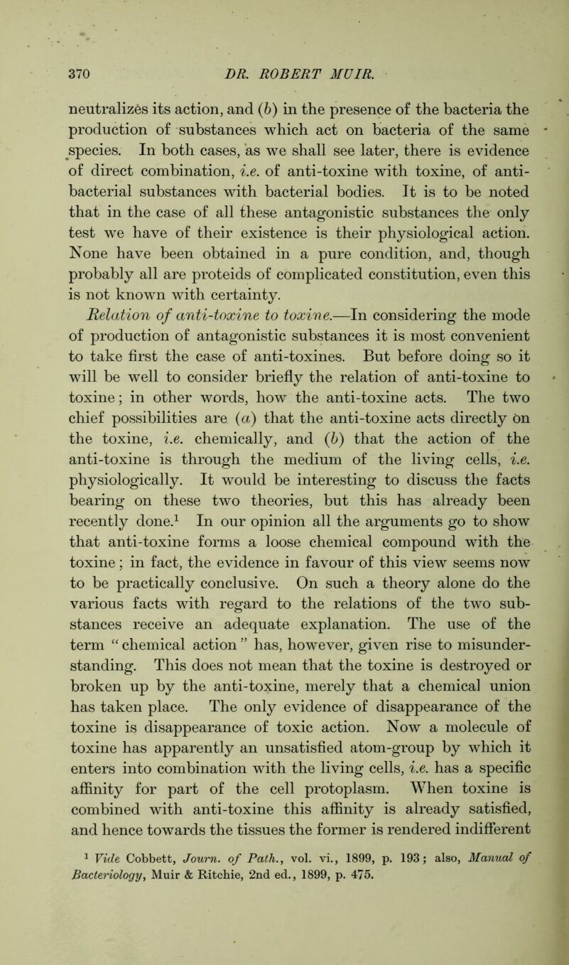 neutralizes its action, and (b) in the presence of the bacteria the production of substances which act on bacteria of the same species. In both cases, as we shall see later, there is evidence of direct combination, i.e. of anti-toxine with toxine, of anti- bacterial substances with bacterial bodies. It is to be noted that in the case of all these antagonistic substances the only- test we have of their existence is their physiological action. None have been obtained in a pure condition, and, though probably all are proteids of complicated constitution, even this is not known with certainty. Relation of anti-toxine to toxine.-—In considering the mode of production of antagonistic substances it is most convenient to take first the case of anti-toxines. But before doing so it will be well to consider briefly the relation of anti-toxine to toxine; in other words, how the anti-toxine acts. The two chief possibilities are (a) that the anti-toxine acts directly on the toxine, i.e. chemically, and (b) that the action of the anti-toxine is through the medium of the living cells, i.e. physiologically. It would be interesting to discuss the facts bearing on these two theories, but this has already been recently done.1 In our opinion all the arguments go to show that anti-toxine forms a loose chemical compound with the toxine; in fact, the evidence in favour of this view seems now to be practically conclusive. On such a theory alone do the various facts with regard to the relations of the two sub- stances receive an adequate explanation. The use of the term “ chemical action ” has, however, given rise to misunder- standing. This does not mean that the toxine is destroyed or broken up by the anti-toxine, merely that a chemical union has taken place. The only evidence of disappearance of the toxine is disappearance of toxic action. Now a molecule of toxine has apparently an unsatisfied atom-group by which it enters into combination with the living cells, i.e. has a specific affinity for part of the cell protoplasm. When toxine is combined with anti-toxine this affinity is already satisfied, and hence towards the tissues the former is rendered indifferent 1 Vide Cobbett, Journ. of Path., vol. vi., 1899, p. 193; also, Manual of Bacteriology, Muir & Ritchie, 2nd ed., 1899, p. 475.