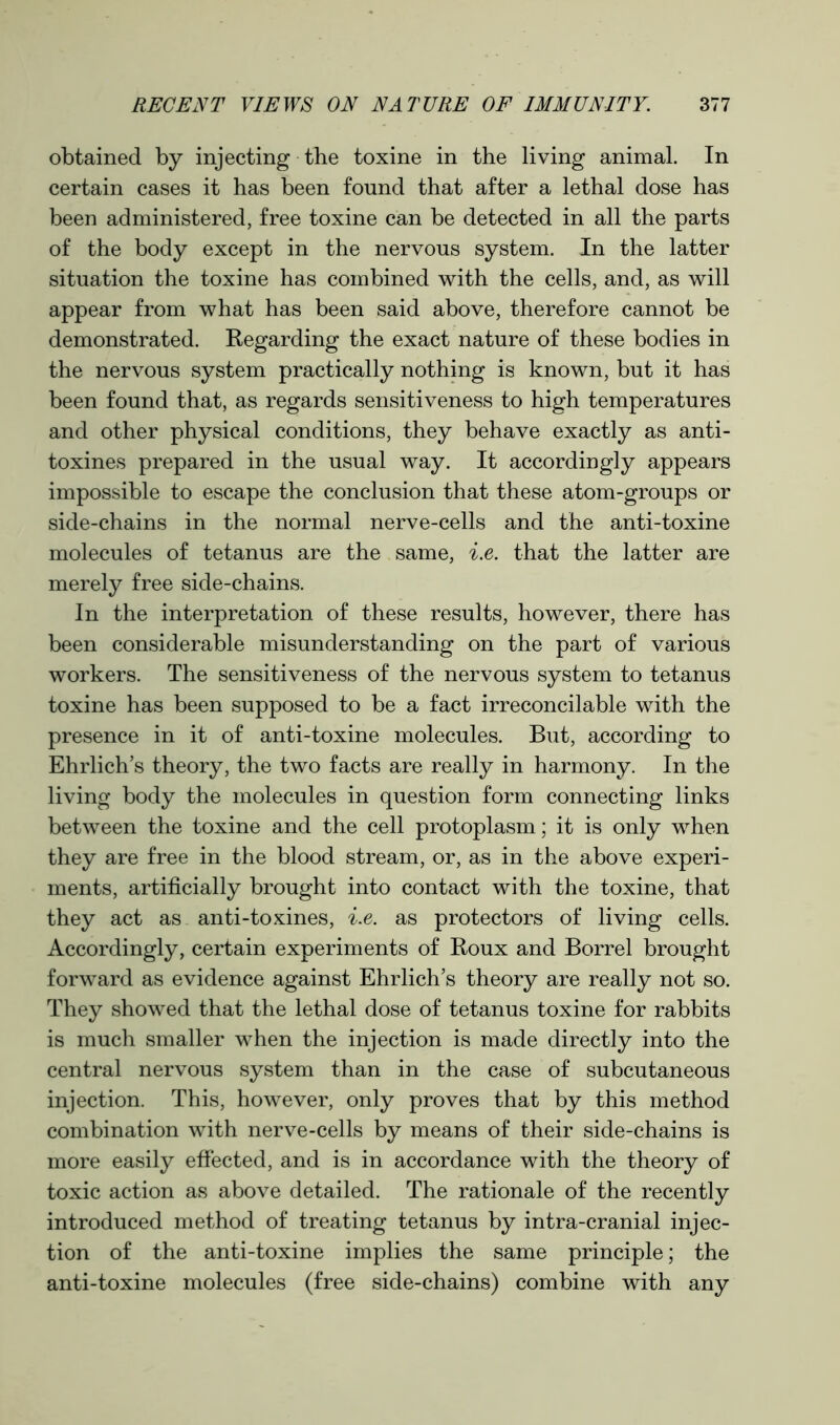 obtained by injecting the toxine in the living animal. In certain cases it has been found that after a lethal dose has been administered, free toxine can be detected in all the parts of the body except in the nervous system. In the latter situation the toxine has combined with the cells, and, as will appear from what has been said above, therefore cannot be demonstrated. Regarding the exact nature of these bodies in the nervous system practically nothing is known, but it has been found that, as regards sensitiveness to high temperatures and other physical conditions, they behave exactly as anti- toxines prepared in the usual way. It accordingly appears impossible to escape the conclusion that these atom-groups or side-chains in the normal nerve-cells and the anti-toxine molecules of tetanus are the same, i.e. that the latter are merely free side-chains. In the interpretation of these results, however, there has been considerable misunderstanding on the part of various workers. The sensitiveness of the nervous system to tetanus toxine has been supposed to be a fact irreconcilable with the presence in it of anti-toxine molecules. But, according to Ehrlich’s theory, the two facts are really in harmony. In the living body the molecules in question form connecting links between the toxine and the cell protoplasm; it is only when they are free in the blood stream, or, as in the above experi- ments, artificially brought into contact with the toxine, that they act as anti-toxines, i.e. as protectors of living cells. Accordingly, certain experiments of Roux and Borrel brought forward as evidence against Ehrlich’s theory are really not so. They showed that the lethal dose of tetanus toxine for rabbits is much smaller when the injection is made directly into the central nervous system than in the case of subcutaneous injection. This, however, only proves that by this method combination with nerve-cells by means of their side-chains is more easily effected, and is in accordance with the theory of toxic action as above detailed. The rationale of the recently introduced method of treating tetanus by intra-cranial injec- tion of the anti-toxine implies the same principle; the anti-toxine molecules (free side-chains) combine with any