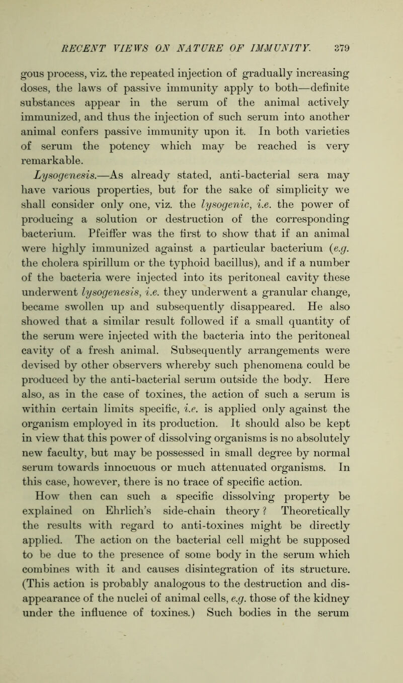 gous process, viz. the repeated injection of gradually increasing doses, the laws of passive immunity apply to both—definite substances appear in the serum of the animal actively immunized, and thus the injection of such serum into another animal confers passive immunity upon it. In both varieties of serum the potency which may be reached is very remarkable. Lysogenesis.—As already stated, anti-bacterial sera may have various properties, but for the sake of simplicity we shall consider only one, viz. the lysogenic, i.e. the power of producing a solution or destruction of the corresponding bacterium. Pfeiffer was the first to show that if an animal were highly immunized against a particular bacterium (e.g. the cholera spirillum or the typhoid bacillus), and if a number of the bacteria were injected into its peritoneal cavity these underwent lysogenesis, i.e. they underwent a granular change, became swollen up and subsequently disappeared. He also showed that a similar result followed if a small quantity of the serum were injected with the bacteria into the peritoneal cavity of a fresh animal. Subsequently arrangements were devised by other observers whereby such phenomena could be produced by the anti-bacterial serum outside the body. Here also, as in the case of toxines, the action of such a serum is within certain limits specific, i.e. is applied only against the organism employed in its production. It should also be kept in view that this power of dissolving organisms is no absolutely new faculty, but may be possessed in small degree by normal serum towards innocuous or much attenuated organisms. In this case, however, there is no trace of specific action. How then can such a specific dissolving property be explained on Ehrlich’s side-chain theory ? Theoretically the results with regard to anti-toxines might be directly applied. The action on the bacterial cell might be supposed to be due to the presence of some body in the serum which combines with it and causes disintegration of its structure. (This action is probably analogous to the destruction and dis- appearance of the nuclei of animal cells, e.g. those of the kidney under the influence of toxines.) Such bodies in the serum