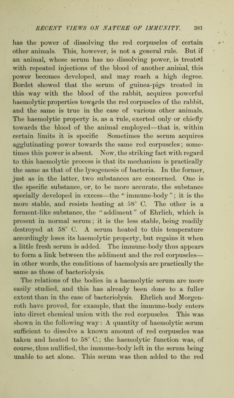 has the power of dissolving the red corpuscles of certain other animals. This, however, is not a general rule. But if an animal, whose serum has no dissolving power, is treated with repeated injections of the blood of another .animal, this power becomes developed, and may reach a high degree. Bordet showed that the serum of guinea-pigs treated in this way with the blood of the rabbit, acquires powerful haemolytic properties towards the red corpuscles of the rabbit, and the same is true in the case of various other animals. The haemolytic property is, as a rule, exerted only or chiefly towards the blood of the animal employed—that is, within certain limits it is specific Sometimes the serum acquires agglutinating power towards the same red corpuscles; some- times this power is absent. Now, the striking fact with regard to this haemolytic process is that its mechanism is practically the same as that of the lysogenesis of bacteria. In the former, just as in the latter, two substances are concerned. One is the specific substance, or, to be more accurate, the substance specially developed in excess—the “ immune-body ” ; it is the more stable, and resists heating at 58° C. The other is a ferment-like substance, the “ addiment ” of Ehrlich, which is present in normal serum; it is the less stable, being readily destroyed at 58° C. A serum heated to this temperature accordingly loses its haemolytic property, but regains it when a little fresh serum is added. The immune-body thus appears to form a link between the addiment and the red corpuscles— in other words, the conditions of haemolysis are practically the same as those of bacteriolysis. The relations of the bodies in a haemolytic serum are more easily studied, and this has already been done to a fuller extent than in the case of bacteriolysis. Ehrlich and Morgen- roth have proved, for example, that the immune-body enters into direct chemical union with the red corpuscles. This was shown in the following way: A quantity of haemolytic serum sufficient to dissolve a known amount of red corpuscles was taken and heated to 58° C.; the haemolytic function was, of course, thus nullified, the immune-body left in the serum being unable to act alone. This serum was then added to the red