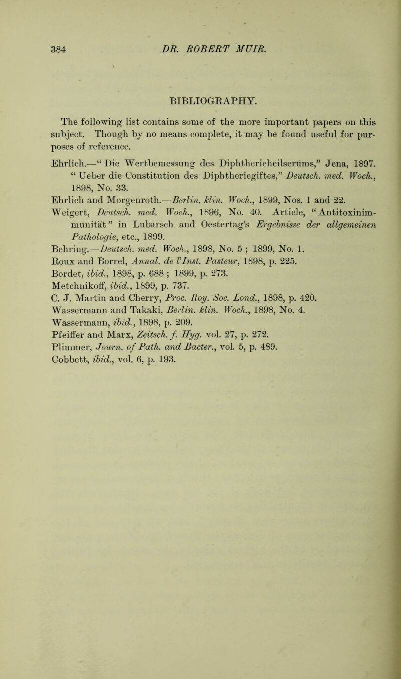 BIBLIOGBAPHY. The following list contains some of the more important papers on this subject. Though by no means complete, it may be found useful for pur- poses of reference. Ehrlich.—“ Die Wertbemessung des Diphtherieheilserums,” Jena, 1897. “ Ueber die Constitution des Diphtheriegiftes,” Deutsck. med. Woch., 1898, No. 33. Ehrlich and Morgenroth.—Berlin. Jclin. Woch., 1899, Nos. 1 and 22. Weigert, Deutsch. med. Woch., 1896, No. 40. Article, “ Antitoxinim- munitat” in Lubarsch and Oestertag’s Ergebnisse der allgemeinen Pathologie, etc., 1899. Behring.—Deutsch. med. Woch., 1898, No. 5 ; 1899, No. 1. Koux and Borrel, Annal. de VInst. Pasteur, 1898, p. 225. Bordet, ibid., 1898, p. 688 ; 1899, p. 273. Metchnikoff, ibid., 1899, p. 737. C. J. Martin and Cherry, Proc. Roy. Soc. Bond., 1898, p. 420. Wassermann and Takaki, Berlin, klin. Woch., 1898, No. 4. Wassermann, ibid., 1898, p. 209. Pfeiffer and Marx, Zeitsch. f. Hyg. vol. 27, p. 272. Plimmer, Journ. of Path, and Bacter., vol. 5, p. 489. Cobbett, ibid., vol. 6, p. 193.