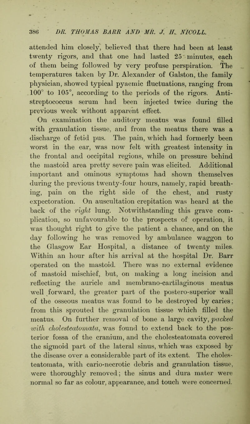 attended him closely, believed that there had been at least twenty rigors, and that one had lasted 25 minutes, each of them being followed by very profuse perspiration. The temperatures taken by Dr. Alexander of Galston, the family physician, showed typical pyaemic fluctuations, ranging from 100° to 105°, according to the periods of the rigors. Anti- streptococcus serum had been injected twice during the previous week without apparent effect. On examination the auditory meatus was found filled with granulation tissue, and from the meatus there was a discharge of fetid pus. The pain, which had formerly been worst in the ear, was now felt with greatest intensity in the frontal and occipital regions, while on pressure behind the mastoid area pretty severe pain was elicited. Additional important and ominous symptoms had shown themselves during the previous twenty-four hours, namely, rapid breath- ing, pain on the right side of the chest, and rusty expectoration. On auscultation crepitation was heard at the back of the right lung. Notwithstanding this grave com- plication, so unfavourable to the prospects of operation, it was thought right to give the patient a chance, and on the day following he was removed by ambulance waggon to the Glasgow Ear Hospital, a distance of twenty miles. Within an hour after his arrival at the hospital Dr. Barr operated on the mastoid. There was no external evidence of mastoid mischief, but, on making a long incision and reflecting the auricle and membrano-cartilaginous meatus well forward, the greater part of the postero-superior wall of the osseous meatus was found to be destroyed by caries; from this sprouted the granulation tissue which filled the meatus. On further removal of bone a large cavity, packed ivith cholesteatomata, was found to extend back to the pos- terior fossa of the cranium, and the cholesteatomata covered the sigmoid part of the lateral sinus, which was exposed by the disease over a considerable part of its extent. The choles- teatomata, with cario-necrotic debris and granulation tissue, were thoroughly removed; the sinus and dura mater were normal so far as colour, appearance, and touch were concerned.