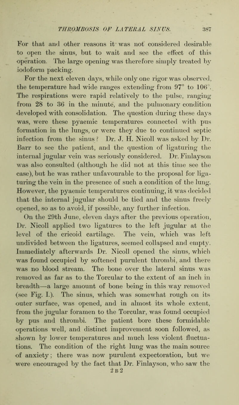 For that and other reasons it was not considered desirable to open the sinus, but to wait and see the effect of this operation. The large opening was therefore simply treated by iodoform packing. For the next eleven days, while only one rigor was observed, the temperature had wide ranges extending from 97° to 106°. The respirations were rapid relatively to the pulse, ranging from 28 to 36 in the minute, and the pulmonary condition developed with consolidation. The question during these days was, were these pyaemic temperatures connected with pus formation in the lungs, or were they due to continued septic infection from the sinus ? Dr. J. H. Nicoll was asked by Dr. Barr to see the patient, and the question of ligaturing the internal jugular vein was seriously considered. Dr. Finlayson was also consulted (although he did not at this time see the case), but he was rather unfavourable to the proposal for liga- turing the vein in the presence of such a condition of the lung. However, the pyaemic temperatures continuing, it was decided that the internal jugular should be tied and the sinus freely opened, so as to avoid, if possible, any further infection. On the 29th June, eleven days after the previous operation, Dr. Nicoll applied two ligatures to the left jugular at the level of the cricoid cartilage. The vein, which was left undivided between the ligatures, seemed collapsed and empty. Immediately afterwards Dr. Nicoll opened the sinus, which was found occupied by softened purulent thrombi, and there was no blood stream. The bone over the lateral sinus was removed as far as to the Torcular to the extent of an inch in breadth—a large amount of bone being in this way removed (see Fig. I.). The sinus, which was somewhat rough on its outer surface, was opened, and in almost its whole extent, from the jugular foramen to the Torcular, was found occupied by pus and thrombi. The patient bore these formidable operations well, and distinct improvement soon followed, as .shown by lower temperatures and much less violent fluctua- tions. The condition of the right lung was the main source of anxiety; there was now purulent expectoration, but we were encouraged by the fact that Dr. Finlayson, who saw the 2 b 2