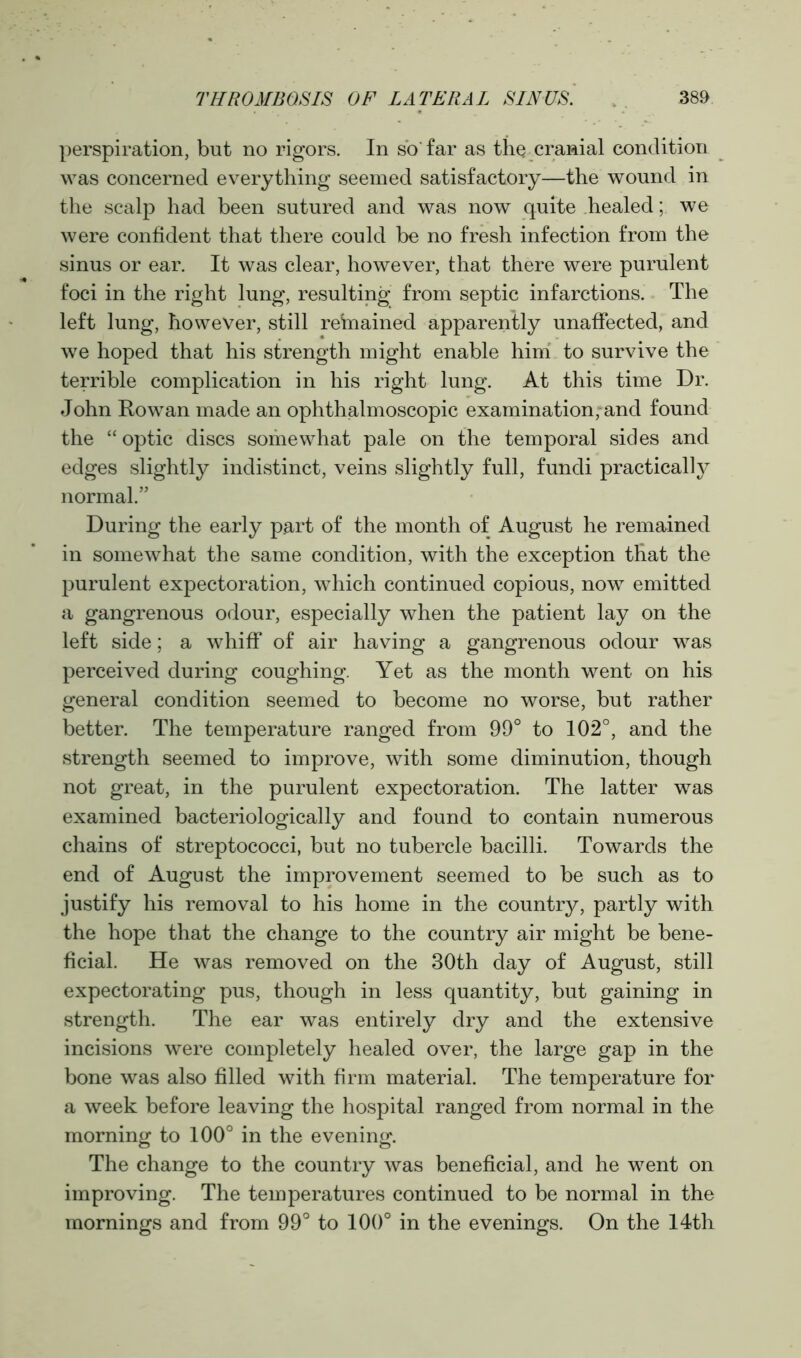 perspiration, but no rigors. In so'far as the cranial condition was concerned everything seemed satisfactory—the wound in the scalp had been sutured and was now quite healed; we were confident that there could be no fresh infection from the sinus or ear. It was clear, however, that there were purulent foci in the right lung, resulting from septic infarctions. The left lung, however, still refriained apparently unaffected, and we hoped that his strength might enable him to survive the terrible complication in his right lung. At this time Dr. John Rowan made an ophthalmoscopic examination, and found the “ optic discs somewhat pale on the temporal sides and edges slightly indistinct, veins slightly full, fundi practically normal.” During the early part of the month of August he remained in somewhat the same condition, with the exception that the purulent expectoration, which continued copious, now emitted a gangrenous odour, especially when the patient lay on the left side; a whiff of air having a gangrenous odour was perceived during coughing. Yet as the month went on his general condition seemed to become no worse, but rather better. The temperature ranged from 99° to 102°, and the strength seemed to improve, with some diminution, though not great, in the purulent expectoration. The latter was examined bacteriologically and found to contain numerous chains of streptococci, but no tubercle bacilli. Towards the end of August the improvement seemed to be such as to justify his removal to his home in the country, partly with the hope that the change to the country air might be bene- ficial. He was removed on the 30th day of August, still expectorating pus, though in less quantity, but gaining in strength. The ear was entirely dry and the extensive incisions were completely healed over, the large gap in the bone was also filled with firm material. The temperature for a week before leaving the hospital ranged from normal in the morning to 100° in the evening. The change to the country was beneficial, and he went on improving. The temperatures continued to be normal in the mornings and from 99° to 100° in the evenings. On the 14th