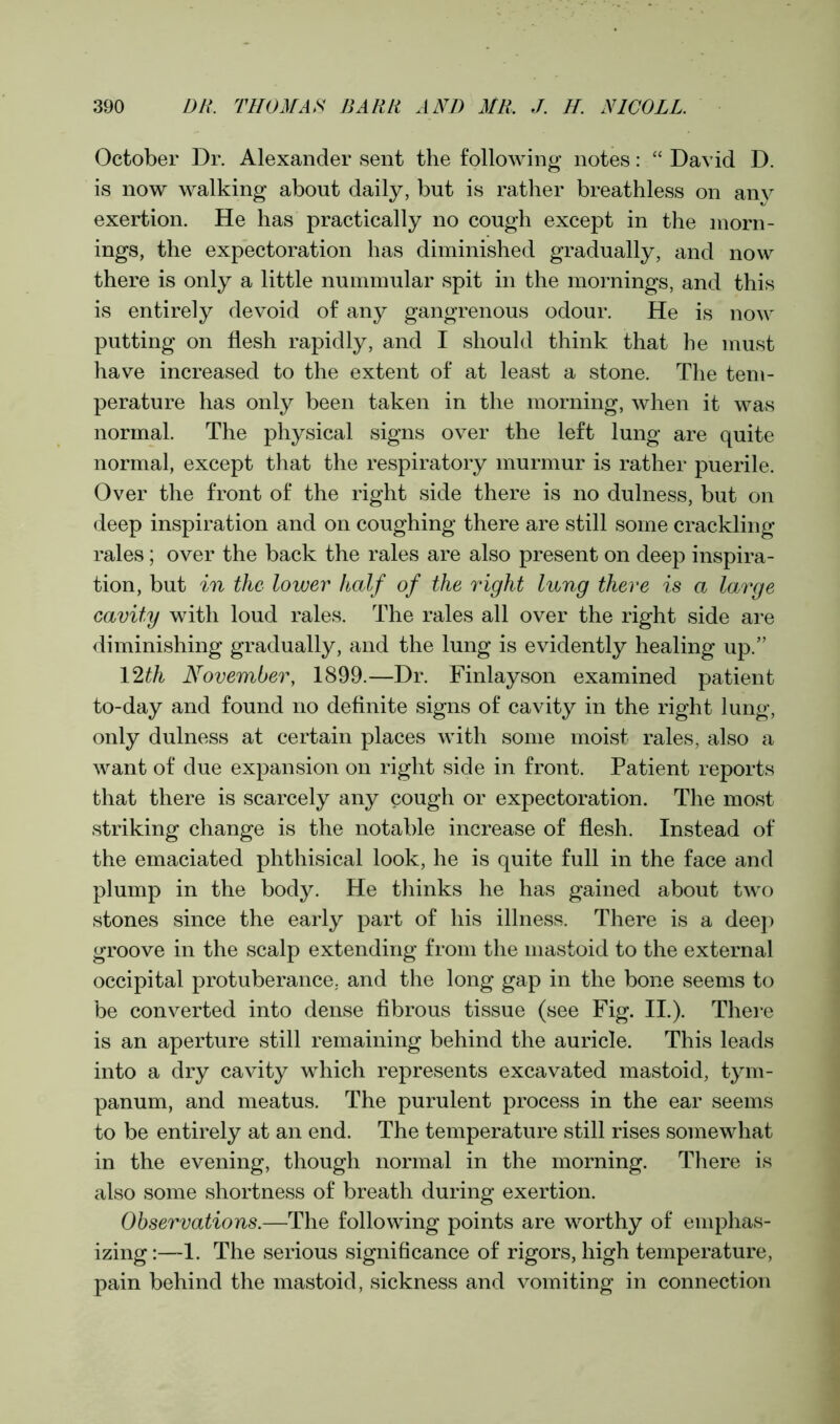 October Dr. Alexander sent the following notes: “ David D. is now walking about daily, but is rather breathless on any exertion. He has practically no cough except in the morn- ings, the expectoration has diminished gradually, and now there is only a little nummular spit in the mornings, and this is entirely devoid of any gangrenous odour. He is now putting on flesh rapidly, and I should think that he must have increased to the extent of at least a stone. The tem- perature has only been taken in the morning, when it was normal. The physical signs over the left lung are quite normal, except that the respiratory murmur is rather puerile. Over the front of the right side there is no dulness, but on deep inspiration and on coughing there are still some crackling rales; over the back the rales are also present on deep inspira- tion, but in the lower half of the right lung there is a large cavity with loud rales. The rales all over the right side are diminishing gradually, and the lung is evidently healing up.” 12th November, 1899.—Dr. Finlayson examined patient to-day and found no definite signs of cavity in the right lung, only dulness at certain places with some moist rales, also a want of due expansion on right side in front. Patient reports that there is scarcely any cough or expectoration. The most striking change is the notable increase of flesh. Instead of the emaciated phthisical look, he is quite full in the face and plump in the body. He thinks he has gained about two stones since the early part of his illness. There is a deep groove in the scalp extending from the mastoid to the external occipital protuberance, and the long gap in the bone seems to be converted into dense fibrous tissue (see Fig. II.). There is an aperture still remaining behind the auricle. This leads into a dry cavity which represents excavated mastoid, tym- panum, and meatus. The purulent process in the ear seems to be entirely at an end. The temperature still rises somewhat in the evening, though normal in the morning. There is also some shortness of breath during exertion. Observations.—The following points are worthy of emphas- izing :—1. The serious significance of rigors, high temperature, pain behind the mastoid, sickness and vomiting in connection