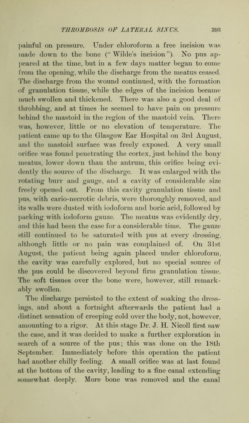 painful on pressure. Under chloroform a free incision was made down to the bone (“Wilde’s incision”). No pus ap- peared at the time, but in a few days matter began to come from the opening, while the discharge from the meatus ceased. The discharge from the wound continued, with the formation of granulation tissue, while the edges of the incision became much swollen and thickened. There was also a good deal of throbbing, and at times he seemed to have pain on pressure behind the mastoid in the region of the mastoid vein. There was, however, little or no elevation of temperature. The patient came up to the Glasgow Ear Hospital on 3rd August, and the mastoid surface was freely exposed. A very small orifice was found penetrating the cortex, just behind the bony meatus, lower down than the antrum, this orifice being evi- dently the source of the discharge. It was enlarged with the rotating burr and gauge, and a cavity of considerable size freely opened out. From this cavity granulation tissue and pus, with cario-necrotic debris, were thoroughly removed, and its walls were dusted with iodoform and boric acid, followed by packing with iodoform gauze. The meatus was evidently dry, and this had been the case for a considerable time. The gauze still continued to be saturated with pus at every dressing, although little or no pain was complained of. On 31st August, the patient being again placed under chloroform, the cavity was carefully explored, but no special source of the pus could be discovered beyond firm granulation tissue. The soft tissues over the bone were, however, still remark- ably swollen. The discharge persisted to the extent of soaking the dress- ings, and about a fortnight afterwards the patient had a distinct sensation of creeping cold over the body, not, however, amounting to a rigor. At this stage Dr. J. H. Nicoll first saw the case, and it was decided to make a further exploration in search of a source of the pus; this was done on the 18th September. Immediately before this operation the patient had another chilly feeling. A small orifice was at last found at the bottom of the cavity, leading to a fine canal extending somewhat deeply. More bone was removed and the canal