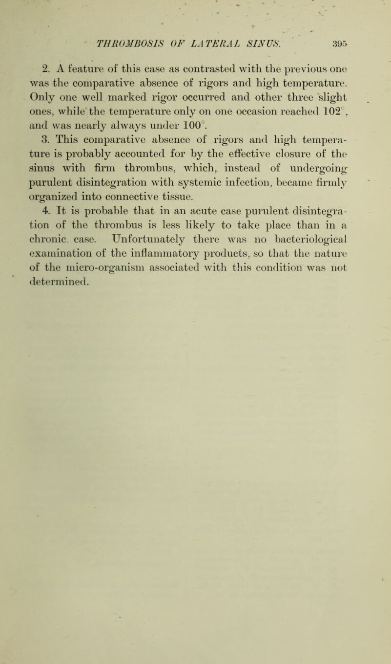 2. A feature of this case as contrasted with the previous one was the comparative absence of rigors and high temperature. Only one well marked rigor occurred and other three slight ones, while the temperature only on one occasion reached 102°, and was nearly always under 100°. 3. This comparative absence of rigors and high tempera- ture is probably accounted for by the effective closure of the sinus with firm thrombus, which, instead of undergoing purulent disintegration with systemic infection, became firmly organized into connective tissue. 4. It is probable that in an acute case purulent disintegra- tion of the thrombus is less likely to take place than in a chronic case. Unfortunately there was no bacteriological examination of the inflammatory products, so that the nature of the micro-organism associated with this condition was not determined.