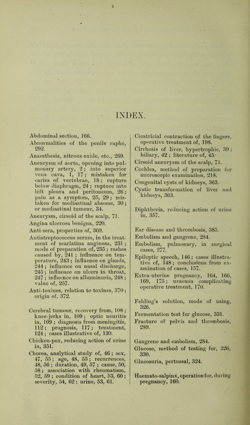 INDEX. Abdominal section, 166. Abnormalities of the penile raphe, 292. Anaesthesia, nitrous oxide, etc., 269. Aneurysm of aorta, opening into pul- monary artery, 2; into superior vena cava, 1, 17; mistaken for caries of vertebrae, 18; rupture below diaphragm, 24 ; rupture into left pleura and peritoneum, 26; pain as a symptom, 25, 29; mis- taken for mediastinal abscess, 30; or mediastinal tumour, 34. Aneurysm, cirsoid of the scalp, 71. Angina ulcerosa benigna, 220. Anti-sera, properties of, 369. Antistreptococcus serum, in the treat- ment of scarlatina anginosa, 231 ; mode of preparation of, 235 ; rashes caused by, 241 ; influence on tem- perature, 243 ; influence on glands, 244; influence on nasal discharge, 245; influence on ulcers in throat, 247 ; influence on albuminuria, 248 ; value of, 257. Anti-toxines, relation to toxines, 370; origin of, 372. Cerebral tumour, recovery from, 108 ; knee-jerks in, 109 ; optic neuritis in, 109 ; diagnosis from meningitis, 112; prognosis, 117; treatment, 124 ; cases illustrative of, 130. Chicken-pox, reducing action of urine in, 351. Chorea, analytical study of, 46 ; sex, 47, 55; age, 48, 55; recurrences, 48, 56 ; duration, 49, 57 ; cause, 50, 58; association with rheumatism, 52, 59 ; condition of heart, 53, 60; severity, 54, 62; urine, 53, 61. Cicatricial contraction of the Angers, operative treatment of, 198. Cirrhosis of liver, hypertrophic, 39 ; biliary, 42 ; literature of, 45: Cirsoid aneurysm of the scalp, 71. Cochlea, method of preparation for microscopic examination, 218. Congenital cysts of kidneys, 363. Cystic transformation of liver and kidneys, 363. Diphtheria, reducing action of urine in, 357. Ear disease and thrombosis, 385. Embolism and gangrene, 284. Embolism, pulmonary, in surgical cases, 277. Epileptic speech, 146; cases illustra- tive of, 148 ; conclusions from ex- amination of cases, 157. Extra-uterine pregnancy, 164, 166, 169, 175; uraemia complicating operative treatment, 170. Fehling’s solution, mode of using, 326. Fermentation test for glucose, 331. Fracture of pelvis and thrombosis, 289. Gangrene and embolism, 284. Glucose, method of testing for, 326, 330. Glucosuria, pertussal, 324. Haemato-salpinx, operation for, during pregnancy, 160.