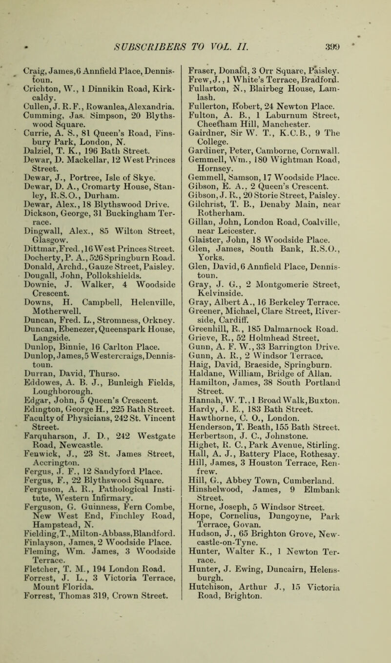 Craig, James,6 Annfield Place, Dennis- foun. Crichton, W., 1 Dinnikin Road, Kirk- caldy. Cullen, J. R. F., Rowanlea, Alexandria. Cumming, Jas. Simpson, 20 Blyths- wood Square. Currie, A. S., 81 Queen’s Road, Fins- bury Park, London, N. Dalziel, T. K., 196 Bath Street. Dewar, D. Mackellar, 12 West Princes Street. Dewar, J., Portree, Isle of Skye. Dewar, D. A., Cromarty House, Stan- ley, R.S.O., Durham. Dewar, Alex., 18 Blythswood Drive. Dickson, George, 31 Buckingham Ter- race. Dingwall, Alex., 85 Wilton Street, Glasgow. Dittmar,Fred., 16 West Princes Street. Docherty,P. A., 526Springburn Road. Donald, Archd., Gauze Street, Paisley. Dougall, John, Pollokshields. Downie, J. Walker, 4 Woodside Crescent. Downs, H. Campbell, Helenville, Motherwell. Duncan, Fred. L., Stromness, Orkney. Duncan, Ebenezer, Queenspark House, Langside. Dunlop, Binnie, 16 Carlton Place. Dunlop, James,5 Westercraigs,Dennis- toun. Durran, David, Thurso. Eddowes, A. B. J., Bunleigh Fields, Loughborough. Edgar, John, 5 Queen’s Crescent. Edington, George H., 225 Bath Street. Faculty of Physicians, 242 St. Vincent Street. Farquharson, J. D., 242 Westgate Road, Newcastle. Fenwick, J., 23 St. James Street, Accrington. Fergus, J. F., 12 Sandy ford Place. Fergus, F., 22 Blythswood Square. Ferguson, A. R., Pathological Insti- tute, Western Infirmary. Ferguson, G. Guinness, Fern Combe, New West End, Finchley Road, Hampstead, N. Fielding,T.,Milton-Abbass,Blandford. Finlayson, James, 2 Woodside Place. Fleming, Wm. James, 3 Woodside Terrace. Fletcher, T. M., 194 London Road. Forrest, J. L., 3 Victoria Terrace, Mount Florida. Forrest, Thomas 319, Crown Street. Fraser, Donald, 3 Orr Square, Paisley. Frew, J., 1 White’s Terrace, Bradford. Fullarton, N., Blairbeg House, Lam- lash. Fullerton, Robert, 24 Newton Place. Fulton, A. B., 1 Laburnum Street, Cheet'ham Hill, Manchester. Gairdner, Sir W. T., K.C.B., 9 The College. Gardiner, Peter, Camborne, Cornwall. Gemmell, Wm., 180 Wightman Road, Hornsey. Gemmell, Samson, 17 Woodside Place. Gibson, E. A., 2 Queen’s Crescent. Gibson, J. R., 20 Storie Street, Paisley. Gilchrist, T. B., Denaby Main, near Rotherham. Gillan, John, London Road, Coalville, near Leicester. Glaister, John, 18 Woodside Place. Glen, James, South Bank, R.S.O., Yorks. Glen, David, 6 Annfield Place, Dennis- toun. Gray, J. G., 2 Montgomerie Street, Kelvinside. Gray, Albert A., 16 Berkeley Terrace. Greener, Michael, Clare Street, River- side, Cardiff. Greenhill, R., 185 Dalmarnock Road. Grieve, R., 52 Holmhead Street. Gunn, A. F. W., 33 Barrington Drive. Gunn, A. R., 2 Windsor Terrace. Haig, David, Braeside, Springburn. Haldane, William, Bridge of Allan. Hamilton, James, 38 South Portland Street. Hannah, W. T., 1 Broad Walk,Buxton. Hardy, J. E., 183 Bath Street. Hawthorne, C. 0., London. Henderson, T. Beath, 155 Bath Street. Herbertson, J. C., Johnstone. Highet, R. C., Park Avenue, Stirling. Hall, A. J., Battery Place, Rothesay. Hill, James, 3 Houston Terrace, Ren- frew. Hill, G., Abbey Town, Cumberland. Hinshelwood, James, 9 Elmbank Street. Horne, Joseph, 5 Windsor Street. Hope, Cornelius, Dungoyne, Park Terrace, Govan. Hudson, J., 65 Brighton Grove, New- castle-on-Tyne. Hunter, Walter K., 1 Newton Ter- race. Hunter, J. Ewing, Duncairn, Helens- burgh. Hutchison, Arthur J., 15 Victoria Road, Brighton.