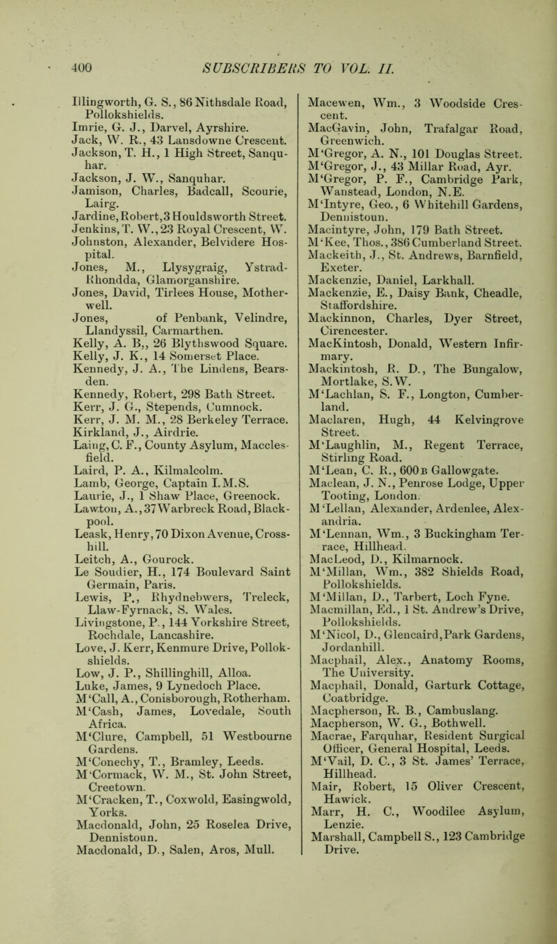 Illingworth, G. S., 86Nithsdale Road, Pollokshields. Imrie, G. J., Darvel, Ayrshire. Jack, W. R., 43 Lansdowne Crescent. Jackson, T. H., 1 High Street, Sanqu- har. Jackson, J. W., Sanquhar. Jamison, Charles, Badcall, Scourie, Lairg. Jardine,Robert,3 Houldsworth Street. Jenkins, T. YV.,23 Royal Crescent, YV. Johnston, Alexander, Belvidere Hos- pital. Jones, M., Llysygraig, Ystrad- Rhondda, Glamorganshire. Jones, David, Tirlees House, Mother- well. Jones, of Penbank, Velindre, Llandyssil, Carmarthen. Kelly, A. B,, 26 Blythswood Square. Kelly, J. K., 14 Somerset Place. Kennedy, J. A., The Lindens, Bears- den. Kennedy, Robert, 298 Bath Street. Kerr, J. G., Stepends, Cumnock. Kerr, J. M. M., 28 Berkeley Terrace. Kirkland, J., Airdrie. Laing, C. F., County Asylum, Maccles- field. Laird, P. A., Kilmalcolm. Lamb, George, Captain I.M.S. Laurie, J., 1 Shaw Place, Greenock. Lawton, A.,37Warbreck Road,Black- pool. Leask, Henry, 70 Dixon Avenue, Cross- hill. Leitch, A., Gourock. Le Soudier, H., 174 Boulevard Saint Germain, Paris. Lewis, P., Rhydnebwers, Treleck, Llaw-Fyrnack, S. Wales. Livingstone, P., 144 Yorkshire Street, Rochdale, Lancashire. Love, J. Kerr, Kenmure Drive, Pollok- shields. Low, J. P., Shillinghill, Alloa. Luke, James, 9 Lynedoch Place. M‘Call, A., Conisborough, Rotherham. M'Cash, James, Lovedale, South Africa. M‘Clure, Campbell, 51 Westbourne Gardens. M‘Conechy, T., Bramley, Leeds. M‘Cormack, W. M., St. John Street, Creetown. M‘Cracken, T., Coxwold, Easingwold, Yorks. Macdonald, John, 25 Roselea Drive, Dennistoun. Macdonald, D., Salen, Aros, Mull. Macewen, Wm., 3 Woodside Cres- cent. MacGavin, John, Trafalgar Road, Greenwich. M‘Gregor, A. N., 101 Douglas Street. M‘Gregor, J., 43 Millar Road, Ayr. M‘Gregor, P. F., Cambridge Park, Wanstead, London, N.E. M‘Intyre, Geo., 6 Whitehill Gardens, Dennistoun. Macintyre, John, 179 Bath Street. M‘Kee, Thos., 386 Cumberland Street. Mackeith, J., St. Andrews, Barnfield, Exeter. Mackenzie, Daniel, Larkhall. Mackenzie, E., Daisy Bank, Cheadle, Staffordshire. Mackinnon, Charles, Dyer Street, Cirencester. MacKintosh, Donald, Western Infir- mary. Mackintosh, R. D., The Bungalow, Mortlake, S.W. M‘Lachlan, S. F., Longton, Cumber- land. Maclaren, Hugh, 44 Kelvingrove Street. M‘Laughlin, M., Regent Terrace, Stirling Road. M‘Lean, C. R., 600b Gallowgate. Maclean, J. N., Penrose Lodge, Upper Tooting, London. M ‘Lellan, Alexander, Ardenlee, Alex- andria. M‘Lennan, Wm., 3 Buckingham Ter- race, Hillhead. MacLeod, D., Kilmarnock. M‘Millan, Wm., 382 Shields Road, Pollokshields. M‘Millan, D., Tarbert, Loch Fyne. Macmillan, Ed., 1 St. Andrew’s Drive, Pollokshields. M'Nicol, D., Glencaird,Park Gardens, Jordanhill. Macphail, Alex., Anatomy Rooms, The University. Macphail, Donald, Garturk Cottage, Coatbridge. Macpherson, R. B., Cambuslang. Macpherson, W. G., Both well. Macrae, Farquhar, Resident Surgical Officer, General Hospital, Leeds. M‘Vail, D. C., 3 St. James’ Terrace, Hillhead. Mair, Robert, 15 Oliver Crescent, Hawick. Marr, H. C., Woodilee Asylum, Lenzie. Marshall, Campbell S., 123 Cambridge Drive.