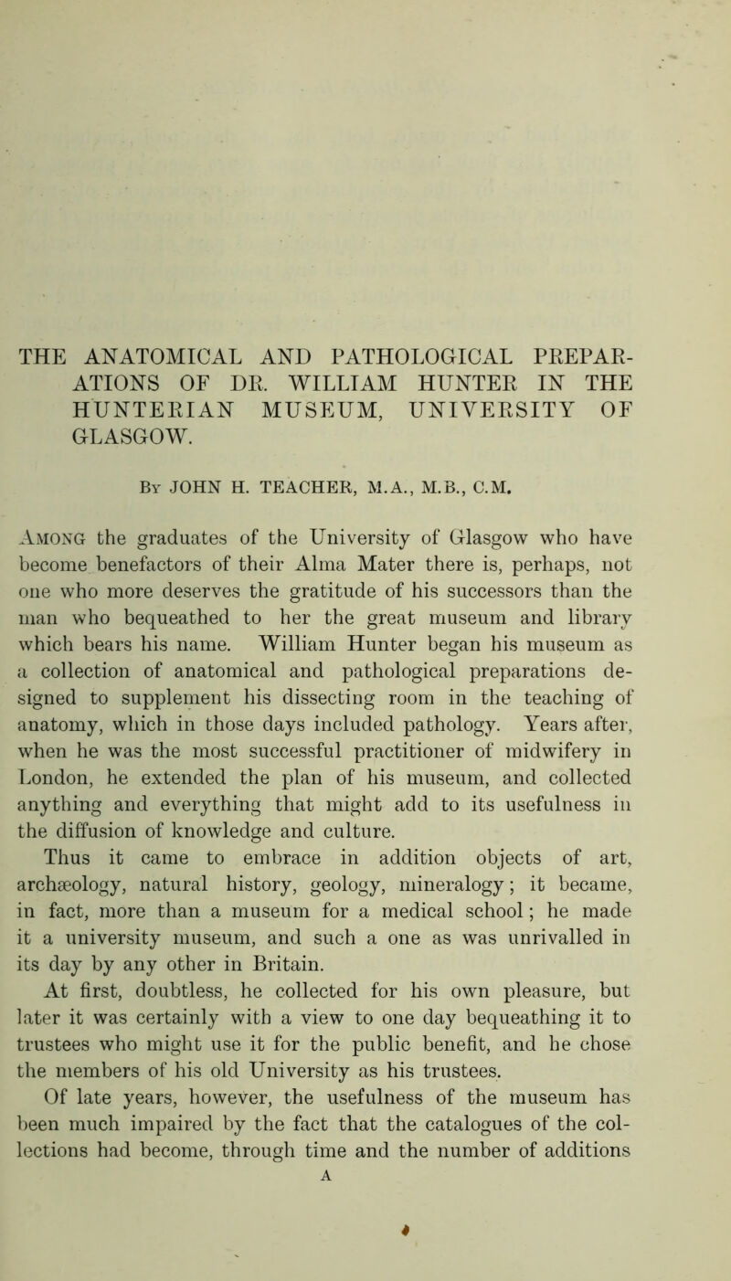 THE ANATOMICAL AND PATHOLOGICAL PREPAR- ATIONS OF DR. WILLIAM HUNTER IN THE HUNTERIAN MUSEUM, UNIVERSITY OF GLASGOW. By JOHN H. TEACHER, M.A., M.B., C.M. Among the graduates of the University of Glasgow who have become benefactors of their Alma Mater there is, perhaps, not one who more deserves the gratitude of his successors than the man who bequeathed to her the great museum and library which bears his name. William Hunter began his museum as a collection of anatomical and pathological preparations de- signed to supplement his dissecting room in the teaching of anatomy, which in those days included pathology. Years after, when he was the most successful practitioner of midwifery in London, he extended the plan of his museum, and collected anything and everything that might add to its usefulness in the diffusion of knowledge and culture. Thus it came to embrace in addition objects of art, archaeology, natural history, geology, mineralogy; it became, in fact, more than a museum for a medical school; he made it a university museum, and such a one as was unrivalled in its day by any other in Britain. At first, doubtless, he collected for his own pleasure, but later it was certainly with a view to one day bequeathing it to trustees who might use it for the public benefit, and he chose the members of his old University as his trustees. Of late years, however, the usefulness of the museum has been much impaired by the fact that the catalogues of the col- lections had become, through time and the number of additions A 4