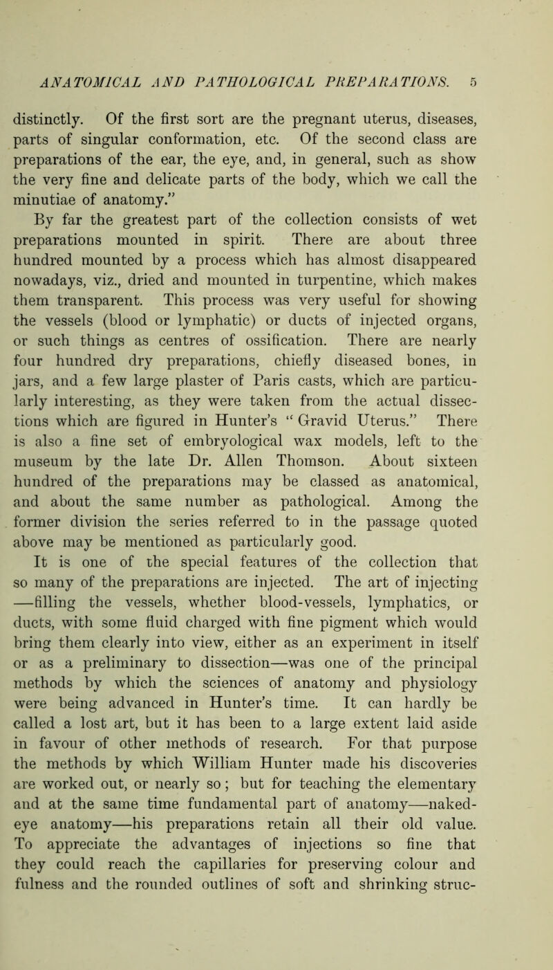 distinctly. Of the first sort are the pregnant uterus, diseases, parts of singular conformation, etc. Of the second class are preparations of the ear, the eye, and, in general, such as show the very fine and delicate parts of the body, which we call the minutiae of anatomy/' By far the greatest part of the collection consists of wet preparations mounted in spirit. There are about three hundred mounted by a process which has almost disappeared nowadays, viz., dried and mounted in turpentine, which makes them transparent. This process was very useful for showing the vessels (blood or lymphatic) or ducts of injected organs, or such things as centres of ossification. There are nearly four hundred dry preparations, chiefly diseased bones, in jars, and a few large plaster of Paris casts, which are particu- larly interesting, as they were taken from the actual dissec- tions which are figured in Hunter’s “ Gravid Uterus.” There is also a fine set of embryological wax models, left to the museum by the late Dr. Allen Thomson. About sixteen hundred of the preparations may be classed as anatomical, and about the same number as pathological. Among the former division the series referred to in the passage quoted above may be mentioned as particularly good. It is one of the special features of the collection that so many of the preparations are injected. The art of injecting —filling the vessels, whether blood-vessels, lymphatics, or ducts, with some fluid charged with fine pigment which would bring them clearly into view, either as an experiment in itself or as a preliminary to dissection—was one of the principal methods by which the sciences of anatomy and physiology were being advanced in Hunter’s time. It can hardly be called a lost art, but it has been to a large extent laid aside in favour of other methods of research. For that purpose the methods by which William Hunter made his discoveries are worked out, or nearly so; but for teaching the elementary and at the same time fundamental part of anatomy—naked- eye anatomy—his preparations retain all their old value. To appreciate the advantages of injections so fine that they could reach the capillaries for preserving colour and fulness and the rounded outlines of soft and shrinking struc-