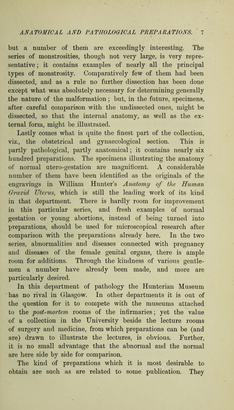 but a number of them are exceedingly interesting. The series of monstrosities, though not very large, is very repre- sentative ; it contains examples of nearly all the principal types of monstrosity. Comparatively few of them had been dissected, and as a rule no further dissection has been done except what was absolutely necessary for determining generally the nature of the malformation ; but, in the future, specimens, after careful comparison with the undissected ones, might be dissected, so that the internal anatomy, as well as the ex- ternal form, might be illustrated. Lastly comes what is quite the finest part of the collection, viz., the obstetrical and gynaecological section. This is partly pathological, partly anatomical; it contains nearly six hundred preparations. The specimens illustrating the anatomy of normal utero-gestation are magnificent. A considerable number of them have been identified as the originals of the engravings in William Hunter’s Anatomy of the Human Gravid Uterus, which is still the leading work of its kind in that department. There is hardly room for improvement in this particular series, and fresh examples of normal gestation or young abortions, instead of being turned into preparations, should be used for microscopical research after comparison with the preparations already here. In the two series, abnormalities and diseases connected with pregnancy and diseases of the female genital organs, there is ample room for additions. Through the kindness of various gentle- men a number have already been made, and more are particularly desired. In this department of pathology the Hunterian Museum has no rival in Glasgow. In other departments it is out of the question for it to compete with the museums attached to the post-mortem rooms of the infirmaries; yet the value of a collection in the University beside the lecture rooms of surgery and medicine, from which preparations can be (and are) drawn to illustrate the lectures, is obvious. Further, it is no small advantage that the abnormal and the normal are here side by side for comparison. The kind of preparations which it is most desirable to obtain are such as are related to some publication. They