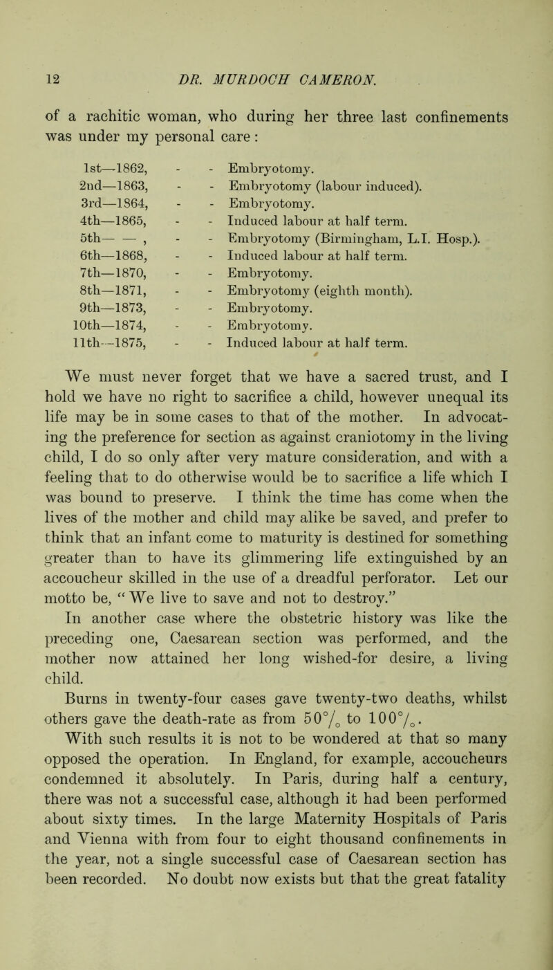 of a rachitic woman, who during her three last confinements was under my personal care: 1st—1862, - Embryotomy. 2nd—1863, - Embryotomy (labour induced). 3rd—1864, - Embryotomy. 4th—1865, - Induced labour at half term. 5th , - Embryotomy (Birmingham, L.I. Hosp.). 6th—1868, - Induced labour at half term. 7 th—1870, - Embryotomy. 8th—1871, - Embryotomy (eighth month). 9 th—1873, - Embryotomy. 10th—1874, - Embryotomy. 11th—1875, - Induced labour at half term. We must never forget that we have a sacred trust, and I hold we have no right to sacrifice a child, however unequal its life may be in some cases to that of the mother. In advocat- ing the preference for section as against craniotomy in the living child, I do so only after very mature consideration, and with a feeling that to do otherwise would be to sacrifice a life which I was bound to preserve. I think the time has come when the lives of the mother and child may alike be saved, and prefer to think that an infant come to maturity is destined for something greater than to have its glimmering life extinguished by an accoucheur skilled in the use of a dreadful perforator. Let our motto be, “We live to save and not to destroy.” In another case where the obstetric history was like the preceding one, Caesarean section was performed, and the mother now attained her long wished-for desire, a living child. Burns in twenty-four cases gave twenty-two deaths, whilst others gave the death-rate as from 50°/0 to 100°/o. With such results it is not to be wondered at that so many opposed the operation. In England, for example, accoucheurs condemned it absolutely. In Paris, during half a century, there was not a successful case, although it had been performed about sixty times. In the large Maternity Hospitals of Paris and Vienna with from four to eight thousand confinements in the year, not a single successful case of Caesarean section has been recorded. No doubt now exists but that the great fatality