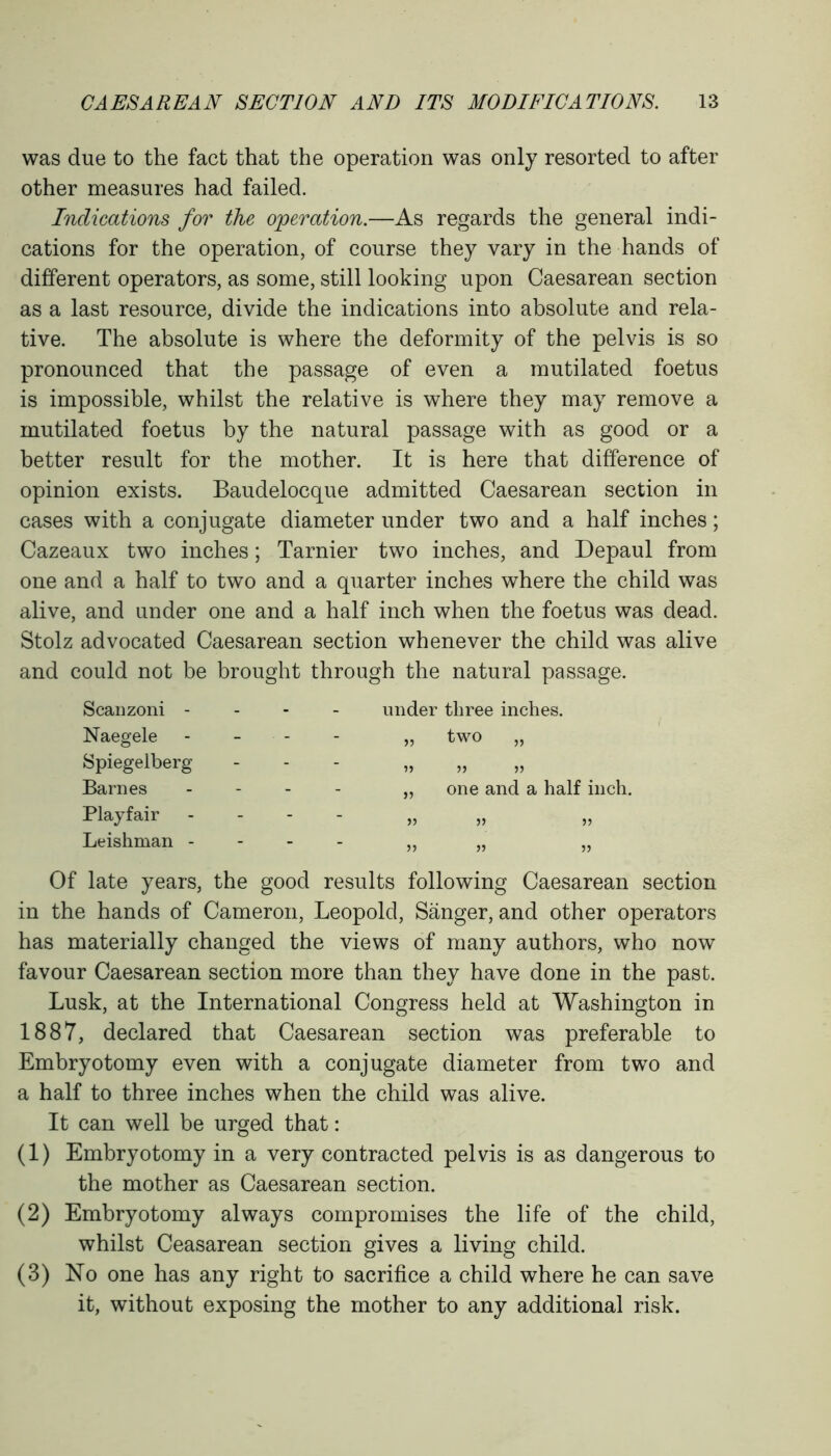 was due to the fact that the operation was only resorted to after other measures had failed. Indications for the operation.—As regards the general indi- cations for the operation, of course they vary in the hands of different operators, as some, still looking upon Caesarean section as a last resource, divide the indications into absolute and rela- tive. The absolute is where the deformity of the pelvis is so pronounced that the passage of even a mutilated foetus is impossible, whilst the relative is where they may remove a mutilated foetus by the natural passage with as good or a better result for the mother. It is here that difference of opinion exists. Baudelocque admitted Caesarean section in cases with a conjugate diameter under two and a half inches; Cazeaux two inches; Tarnier two inches, and Depaul from one and a half to two and a quarter inches where the child was alive, and under one and a half inch when the foetus was dead. Stolz advocated Caesarean section whenever the child was alive and could not be brought through the natural passage. Scanzoni - Naegele Spiegelberg Barnes Playfair Leishman - under three inches. „ two „ >> » „ one and a half inch. >5 5) 5J JJ >5 JJ Of late years, the good results following Caesarean section in the hands of Cameron, Leopold, Sanger, and other operators has materially changed the views of many authors, who now favour Caesarean section more than they have done in the past. Lusk, at the International Congress held at Washington in 1887, declared that Caesarean section was preferable to Embryotomy even with a conjugate diameter from two and a half to three inches when the child was alive. It can well be urged that: (1) Embryotomy in a very contracted pelvis is as dangerous to the mother as Caesarean section. (2) Embryotomy always compromises the life of the child, whilst Ceasarean section gives a living child. (3) No one has any right to sacrifice a child where he can save it, without exposing the mother to any additional risk.