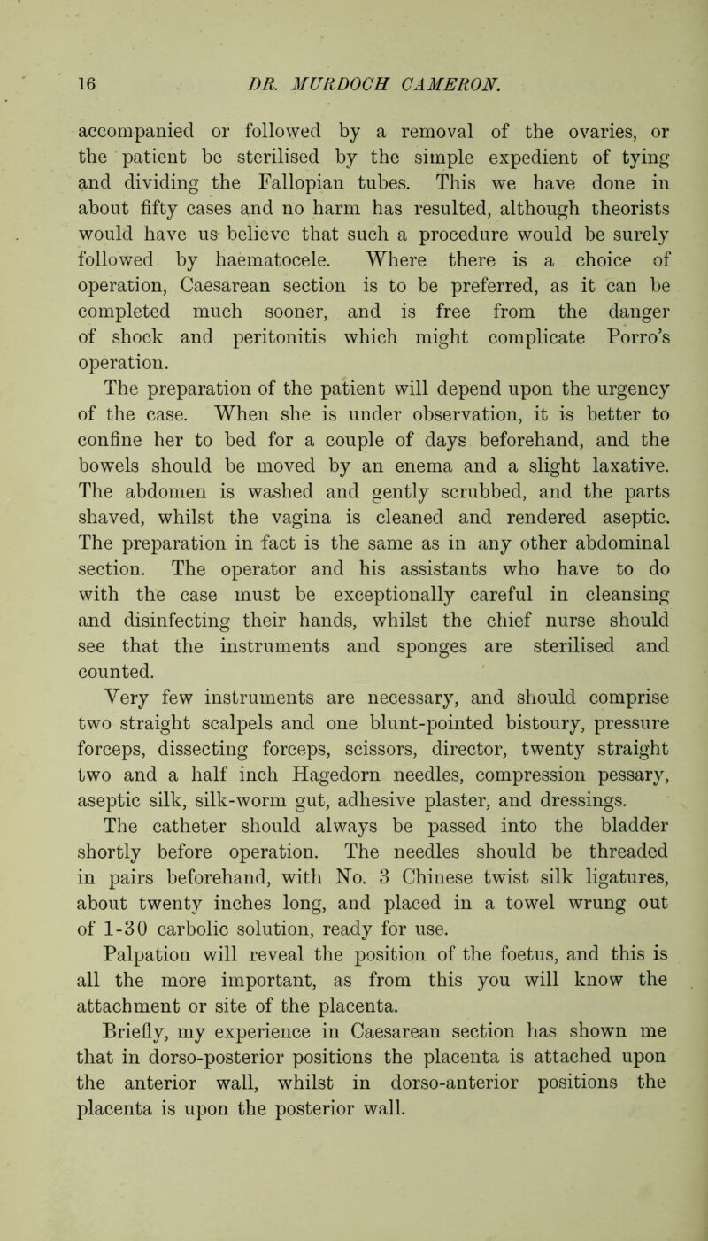 accompanied or followed by a removal of the ovaries, or the patient be sterilised by the simple expedient of tying and dividing the Fallopian tubes. This we have done in about fifty cases and no harm has resulted, although theorists would have us believe that such a procedure would be surely followed by haematocele. Where there is a choice of operation, Caesarean section is to be preferred, as it can be completed much sooner, and is free from the danger of shock and peritonitis which might complicate Porro’s operation. The preparation of the patient will depend upon the urgency of the case. When she is under observation, it is better to confine her to bed for a couple of days beforehand, and the bowels should be moved by an enema and a slight laxative. The abdomen is washed and gently scrubbed, and the parts shaved, whilst the vagina is cleaned and rendered aseptic. The preparation in fact is the same as in any other abdominal section. The operator and his assistants who have to do with the case must be exceptionally careful in cleansing and disinfecting their hands, whilst the chief nurse should see that the instruments and sponges are sterilised and counted. Very few instruments are necessary, and should comprise two straight scalpels and one blunt-pointed bistoury, pressure forceps, dissecting forceps, scissors, director, twenty straight two and a half inch Hagedorn needles, compression pessary, aseptic silk, silk-worm gut, adhesive plaster, and dressings. The catheter should always be passed into the bladder shortly before operation. The needles should be threaded in pairs beforehand, with No. 3 Chinese twist silk ligatures, about twenty inches long, and placed in a towel wrung out of 1-30 carbolic solution, ready for use. Palpation will reveal the position of the foetus, and this is all the more important, as from this you will know the attachment or site of the placenta. Briefly, my experience in Caesarean section has shown me that in dorso-posterior positions the placenta is attached upon the anterior wall, whilst in dorso-anterior positions the placenta is upon the posterior wall.