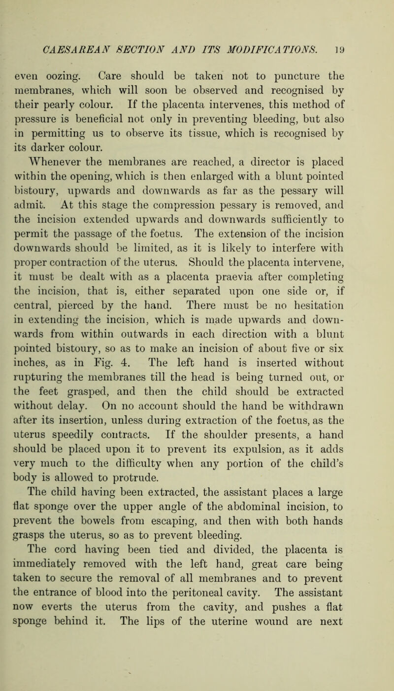 even oozing. Care should be taken not to puncture the membranes, which will soon be observed and recognised by their pearly colour. If the placenta intervenes, this method of pressure is beneficial not only in preventing bleeding, but also in permitting us to observe its tissue, which is recognised by its darker colour. Whenever the membranes are reached, a director is placed within the opening, which is then enlarged with a blunt pointed bistoury, upwards and downwards as far as the pessary will admit. At this stage the compression pessary is removed, and the incision extended upwards and downwards sufficiently to permit the passage of the foetus. The extension of the incision downwards should be limited, as it is likely to interfere with proper contraction of the uterus. Should the placenta intervene, it must be dealt with as a placenta praevia after completing the incision, that is, either separated upon one side or, if central, pierced by the hand. There must be no hesitation in extending the incision, which is made upwards and down- wards from within outwards in each direction with a blunt pointed bistoury, so as to make an incision of about five or six inches, as in Fig. 4. The left hand is inserted without rupturing the membranes till the head is being turned out, or the feet grasped, and then the child should be extracted without delay. On no account should the hand be withdrawn after its insertion, unless during extraction of the foetus, as the uterus speedily contracts. If the shoulder presents, a hand should be placed upon it to prevent its expulsion, as it adds very much to the difficulty when any portion of the child’s body is allowed to protrude. The child having been extracted, the assistant places a large fiat sponge over the upper angle of the abdominal incision, to prevent the bowels from escaping, and then with both hands grasps the uterus, so as to prevent bleeding. The cord having been tied and divided, the placenta is immediately removed with the left hand, great care being taken to secure the removal of all membranes and to prevent the entrance of blood into the peritoneal cavity. The assistant now everts the uterus from the cavity, and pushes a flat sponge behind it. The lips of the uterine wound are next