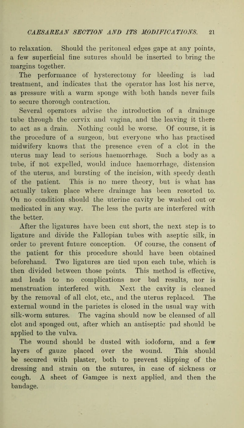 to relaxation. Should the peritoneal edges gape at any points, a few superficial fine sutures should be inserted to bring the margins together. The performance of hysterectomy for bleeding is bad treatment, and indicates that the operator has lost his nerve, as pressure with a warm sponge with both hands never fails to secure thorough contraction. Several operators advise the introduction of a drainage tube through the cervix and vagina, and the leaving it there to act as a drain. Nothing could be worse. Of course, it is the procedure of a surgeon, but everyone who has practised midwifery knows that the presence even of a clot in the uterus may lead to serious haemorrhage. Such a body as a tube, if not expelled, would induce haemorrhage, distension of the uterus, and bursting of the incision, with speedy death of the patient. This is no mere theory, but is what has actually taken place where drainage has been resorted to. On no condition should the uterine cavity be washed out or medicated in any way. The less the parts are interfered with the better. After the ligatures have been cut short, the next step is to ligature and divide the Fallopian tubes with aseptic silk, in order to prevent future conception. Of course, the consent of the patient for this procedure should have been obtained beforehand. Two ligatures are tied upon each tube, which is then divided between those points. This method is effective, and leads to no complications nor bad results, nor is menstruation interfered with. Next the cavity is cleaned by the removal of all clot, etc., and the uterus replaced. The external wound in the parietes is closed in the usual way with silk-worm sutures. The vagina should now be cleansed of all clot and sponged out, after which an antiseptic pad should be applied to the vulva. The wound should be dusted with iodoform, and a few layers of gauze placed over the wound. This should be secured with plaster, both to prevent slipping of the dressing and strain on the sutures, in case of sickness or cough. A sheet of Gamgee is next applied, and then the bandage.