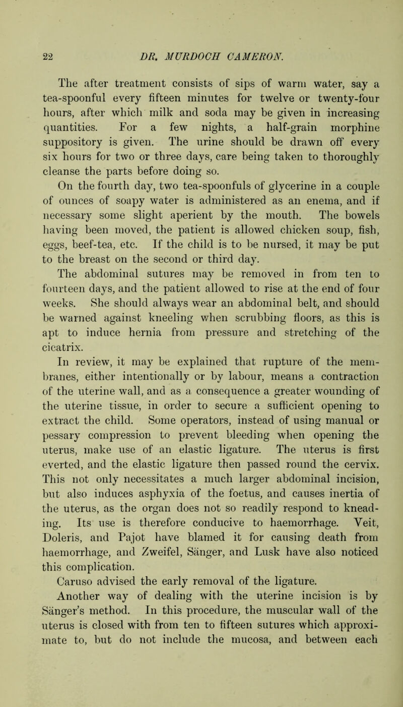 The after treatment consists of sips of warm water, say a tea-spoonful every fifteen minutes for twelve or twenty-four hours, after which milk and soda may be given in increasing quantities. For a few nights, a half-grain morphine suppository is given. The urine should be drawn off every six hours for two or three days, care being taken to thoroughly cleanse the parts before doing so. On the fourth day, two tea-spoonfuls of glycerine in a couple of ounces of soapy water is administered as an enema, and if necessary some slight aperient by the mouth. The bowels having been moved, the patient is allowed chicken soup, fish, eggs, beef-tea, etc. If the child is to be nursed, it may be put to the breast on the second or third day. The abdominal sutures may be removed in from ten to fourteen days, and the patient allowed to rise at the end of four weeks. She should always wear an abdominal belt, and should be warned against kneeling when scrubbing floors, as this is apt to induce hernia from pressure and stretching of the cicatrix. In review, it may be explained that rupture of the mem- branes, either intentionally or by labour, means a contraction of the uterine wall, and as a consequence a greater wounding of the uterine tissue, in order to secure a sufficient opening to extract the child. Some operators, instead of using manual or pessary compression to prevent bleeding when opening the uterus, make use of an elastic ligature. The uterus is first everted, and the elastic ligature then passed round the cervix. This not only necessitates a much larger abdominal incision, but also induces asphyxia of the foetus, and causes inertia of the uterus, as the organ does not so readily respond to knead- ing. Its use is therefore conducive to haemorrhage. Yeit, Doleris, and Pajot have blamed it for causing death from haemorrhage, and Zweifel, Sanger, and Lusk have also noticed this complication. Caruso advised the early removal of the ligature. Another way of dealing with the uterine incision is by Sanger’s method. In this procedure, the muscular wall of the uterus is closed with from ten to fifteen sutures which approxi- mate to, but do not include the mucosa, and between each