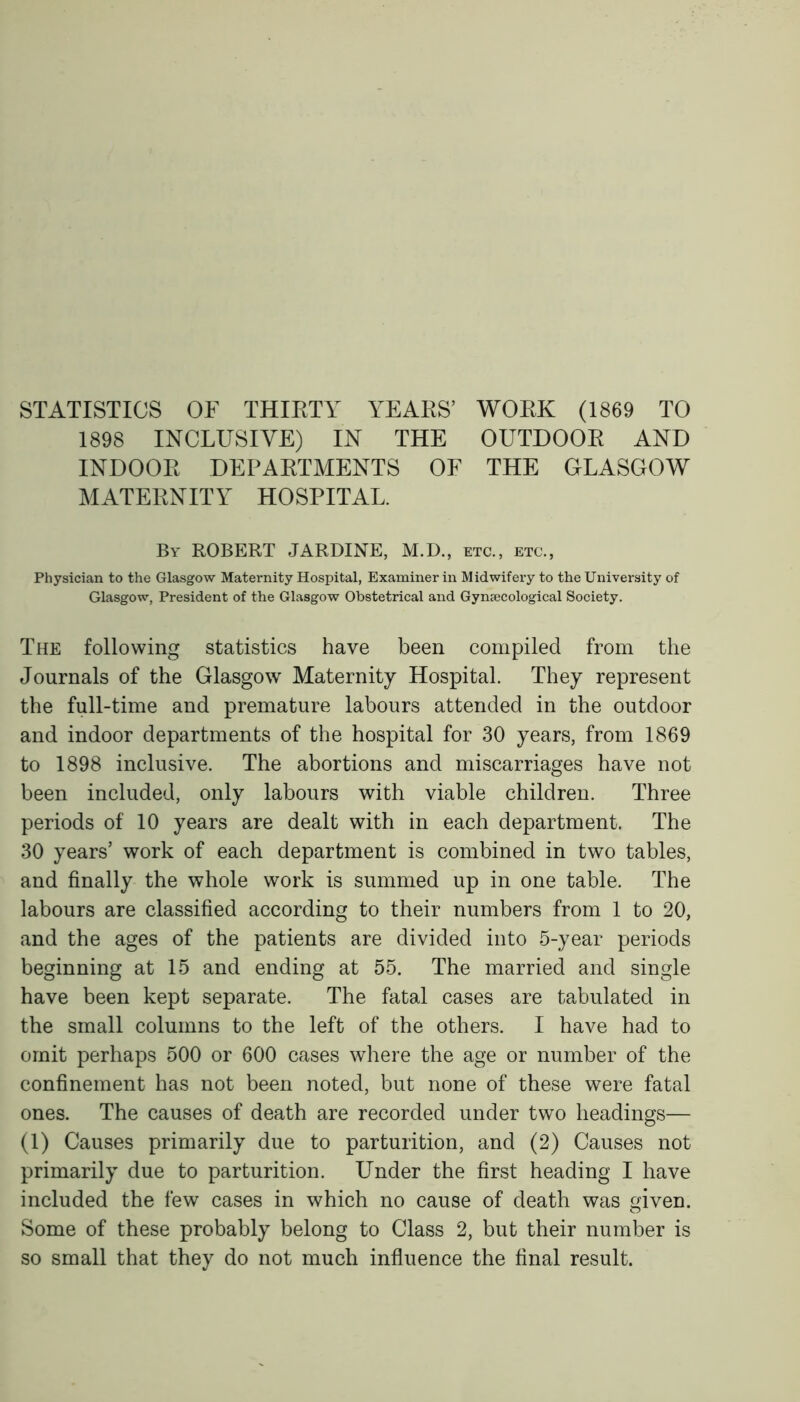 STATISTICS OF THIRTY YEARS’ WORK (1869 TO 1898 INCLUSIVE) IN THE OUTDOOR AND INDOOR DEPARTMENTS OF THE GLASGOW MATERNITY HOSPITAL. By ROBERT JARDINE, M.D., etc., etc., Physician to the Glasgow Maternity Hospital, Examiner in Midwifery to the University of Glasgow, President of the Glasgow Obstetrical and Gynaecological Society. The following statistics have been compiled from the Journals of the Glasgow Maternity Hospital. They represent the full-time and premature labours attended in the outdoor and indoor departments of the hospital for 30 years, from 1869 to 1898 inclusive. The abortions and miscarriages have not been included, only labours with viable children. Three periods of 10 years are dealt with in each department. The 30 years’ work of each department is combined in two tables, and finally the whole work is summed up in one table. The labours are classified according to their numbers from 1 to 20, and the ages of the patients are divided into 5-year periods beginning at 15 and ending at 55. The married and single have been kept separate. The fatal cases are tabulated in the small columns to the left of the others. I have had to omit perhaps 500 or 600 cases where the age or number of the confinement has not been noted, but none of these were fatal ones. The causes of death are recorded under two headings— (1) Causes primarily due to parturition, and (2) Causes not primarily due to parturition. Under the first heading I have included the few cases in which no cause of death was given. Some of these probably belong to Class 2, but their number is so small that they do not much influence the final result.