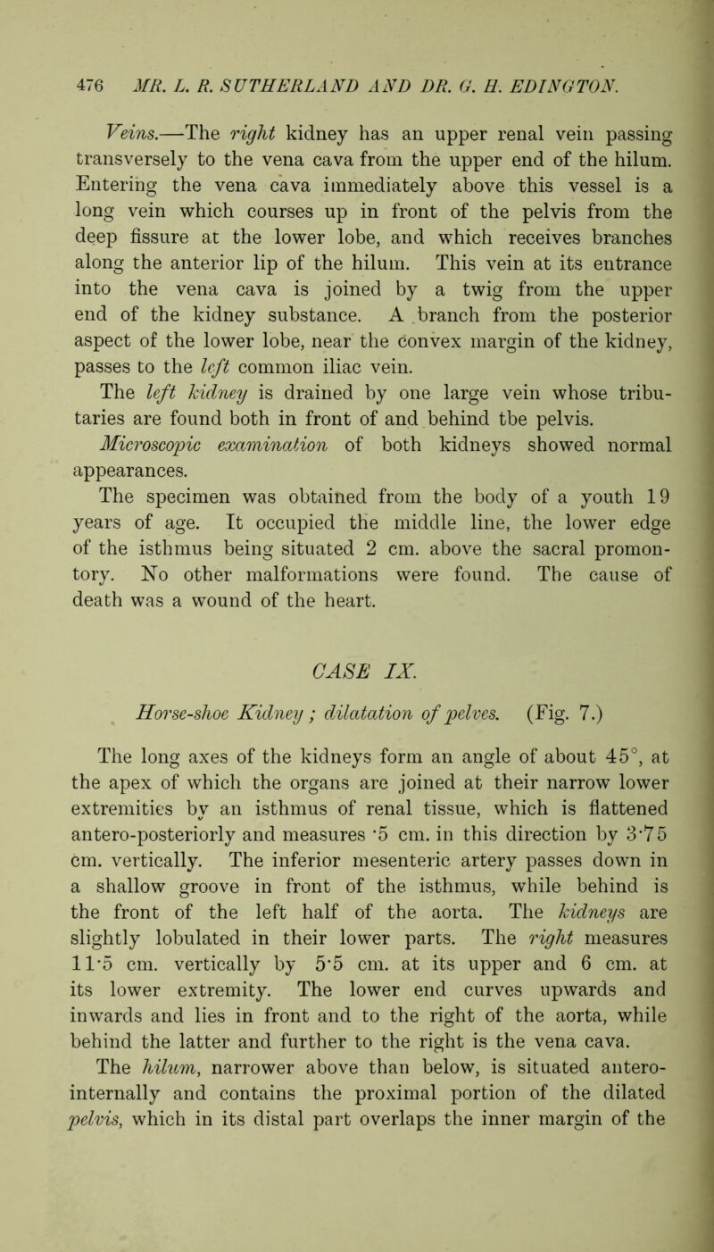 Veins.—The right kidney has an upper renal vein passing transversely to the vena cava from the upper end of the hilum. Entering the vena cava immediately above this vessel is a long vein which courses up in front of the pelvis from the deep fissure at the lower lobe, and which receives branches along the anterior lip of the hilum. This vein at its entrance into the vena cava is joined by a twig from the upper end of the kidney substance. A branch from the posterior aspect of the lower lobe, near the convex margin of the kidney, passes to the left common iliac vein. The left kidney is drained by one large vein whose tribu- taries are found both in front of and behind tbe pelvis. Microscopic examination of both kidneys showed normal appearances. The specimen was obtained from the body of a youth 19 years of age. It occupied the middle line, the lower edge of the isthmus being situated 2 cm. above the sacral promon- tory. No other malformations were found. The cause of death was a wound of the heart. CASE IX. Horse-shoe Kidney ; dilatation of pelves. (Fig. 7.) The long axes of the kidneys form an angle of about 45°, at the apex of which the organs are joined at their narrow lower extremities by an isthmus of renal tissue, which is flattened antero-posteriorly and measures ‘5 cm. in this direction by 3*7 5 cm. vertically. The inferior mesenteric artery passes down in a shallow groove in front of the isthmus, while behind is the front of the left half of the aorta. The kidneys are slightly lobulated in their lower parts. The right measures 11*5 cm. vertically by 5‘5 cm. at its upper and 6 cm. at its lower extremity. The lower end curves upwards and inwards and lies in front and to the right of the aorta, while behind the latter and further to the right is the vena cava. The hilum, narrower above than below, is situated antero- internally and contains the proximal portion of the dilated pelvis, which in its distal part overlaps the inner margin of the