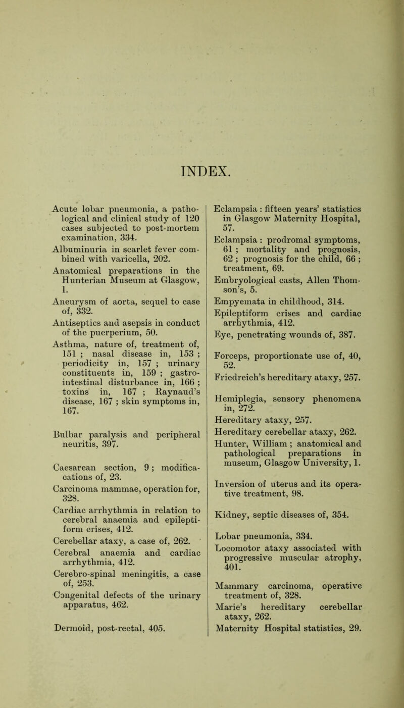 INDEX. Acute lobar pneumonia, a patho- logical and clinical study of 120 cases subjected to post-mortem examination, 334. Albuminuria in scarlet fever com- bined with varicella, 202. Anatomical preparations in the Hunterian Museum at Glasgow, 1. Aneurysm of aorta, sequel to case of, 332. Antiseptics and asepsis in conduct of the puerperium, 50. Asthma, nature of, treatment of, 151 ; nasal disease in, 153 ; periodicity in, 157 ; urinary constituents in, 159 ; gastro- intestinal disturbance in, 166 ; toxins in, 167 ; Raynaud’s disease, 167 ; skin symptoms in, 167. Bulbar paralysis and peripheral neuritis, 397. Caesarean section, 9; modifi- cations of, 23. Carcinoma mammae, operation for, 328. Cardiac arrhythmia in relation to cerebral anaemia and epilepti- form crises, 412. Cerebellar ataxy, a case of, 262. Cerebral anaemia and cardiac arrhythmia, 412. Cerebro-spinal meningitis, a case of, 253. Congenital defects of the urinary apparatus, 462. Dermoid, post-rectal, 405. Eclampsia : fifteen years’ statistics in Glasgow Maternity Hospital, 57. Eclampsia: prodromal symptoms, 61 ; mortality and prognosis, 62 ; prognosis for the child, 66 ; treatment, 69. Embryological casts, Allen Thom- son’s, 5. Empyemata in childhood, 314. Epileptiform crises and cardiac arrhythmia, 412. Eye, penetrating wounds of, 387. Forceps, proportionate use of, 40, 52. Friedreich’s hereditary ataxy, 257. Hemiplegia, sensory phenomena in, 272. Hereditary ataxy, 257. Hereditary cerebellar ataxy, 262. Hunter, William ; anatomical and pathological preparations in museum, Glasgow University, 1. Inversion of uterus and its opera- tive treatment, 98. Kidney, septic diseases of, 354. Lobar pneumonia, 334. Locomotor ataxy associated with progressive muscular atrophy, 401. Mammary carcinoma, operative treatment of, 328. Marie’s hereditary cerebellar ataxy, 262. Maternity Hospital statistics, 29.