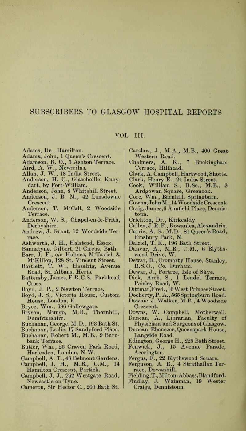 SUBSCRIBERS TO GLASGOW HOSPITAL REPORTS VOL. in. Adams, Dr., Hamilton. Adams, John, 1 Queen’s Crescent. Adamson, R. 0., 3 Ashton Terrace. Aird, A. W., Newmilns. Allan, J. W., 18 India Street. Anderson, H. C., Glaschoille, Knoy- dart, by Fort-William. Anderson, John, 8 Whitehill Street. Anderson, J. B. M., 42 Lansdowne Crescent. Anderson, T. M‘Call, 2 Woodside Terrace. Anderson, W. S., Chapel-en-le-Frith, Derbyshire. Andrew, J. Grant, 12 Woodside Ter- race. Ashworth, J. H., Halstead, Essex. Bannatyne, Gilbert, 21 Circus, Bath. Barr, J. F., c/o Holmes, M‘Tavish & M‘Killop, 128 St. Vincent Street. Bartlett, T. W., Haselrig, Avenue Road, St. Albans, Herts. Battersby, James, F. R. C. S., Parkhead Cross. Boyd, J. P., 2 Newton Terrace. Boyd, J. S., Victoria House, Custom House, London, E. Bryce, Wm., 686 Gallowgate. Bryson, Mungo, M.B., Thornhill, Dumfriesshire. Buchanan, George, M.D., 193 Bath St. Buchanan, Leslie, 17 Sandyford Place. Buchanan, Robert M., M.B., 9 Burn- bank Terrace. Butler, Wm., 26 Craven Park Road, Harlesden, London, N.W. Campbell, A. T., 48 Belmont Gardens. Campbell, J. H., M.B., C.M., 14 Hamilton Crescent, Partick. Campbell, J. J., 262 Westgate Road, N ewcastle-on-Tyne. Cameron, Sir Hector C., 200 Bath St. Carslaw, J., M.A., M.B., 400 Great Western Road. Chalmers, A. K., 7 Buckingham Terrace, Hillhead. Clark, A. Campbell, Hartwood, Shotts. Clark, Henry E., 24 India Street. Cook, William S., B.Sc., M.B., J Ardgowan Square, Greenock. Core, Wm., Barnhill, Springburn. Cowan, John M., 14 Woodside Crescent. Craig, James,6 Anniield Place, Dennis- toun. Crichton, Dr., Kirkcaldy. Cullen, J. R.F., Rowanlea, Alexandria. Currie, A. S., M.D., 81 Queen’s Road, Finsbury Park, N. Dalziel, T. K., 196 Bath Street. Danvar, A., M.B., C.M., 6 Blyths- wood Drive, W. Dewar, D., Cromarty House, Stanley, R.S.O., Co. Durham. Dewar, J., Portree, Isle of Skye. Dick, Arch. S., 1 Lendel Terrace, Paisley Road, W. Dittmar,Fred., 16 West Princes Street. Docherty,P. A., 565Springburn Road. Downie, J. Walker, M.B., 4 Woodside Crescent. Downs, W. Campbell, Motherwell. Duncan, A., Librarian, Faculty of Physicians and Surgeonsof Glasgow. Duncan, Ebenezer, Queenspark House, Langside Road. Edington, George H., 225 Bath Street. Fenwick, J., 15 Avenue Parade, Accrington. Fergus, F., 22 Blythswood Square. Ferguson, A. R., 4 Strathallan Ter- race, Dowanhill. Fielding, T., Milton-Abbass,Blandford. Findlay, J. Wainman, 19 Wester Craigs, Dennistoun.