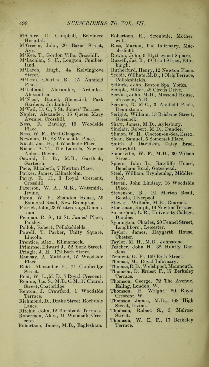 M'Clure, D. Campbell, Belvidere Hospital. M‘Gregor, John, 20 Barns Street, Ayr. M‘Kee, T., Gordon Villa, Crosshill. M‘Lachlan, S. F., Longton, Cumber- land. M‘Laren, Hugh, 44 Kelvingrove Street. M'Lean, Charles R., 15 Annfield Place. M‘Lelland, Alexander, Ardenlea, Alexandria. M£Nicol, Daniel, Glencaird, Park Gardens, Jordanhill. M£Vail, D. C., 7 St. James’ Terrace. Napier, Alexander, 15 Queen Mary Avenue, Crosshill. Ness, R. Barclay, 19 Woodside Place. Ness, YV. F., Port Glasgow. Newman, D., 28 YVoodside Place. Nicoll, Jas. H., 4 Woodside Place. Nisbet, A. T., The Laurels, Newton Abbot, Devon. Oswald, L. R., M.B., Gartlock, Gartcosh. Pace, Elizabeth, 7 Newton Place. Parker, James, Kilmalcolm. Parry, R. H., 3 Royal Crescent, Crosshill. Paterson, W. A., M.B., Waterside, Irvine. Paton, W. F., Shandon House, 59 Balmoral Road, New Brompton. Patrick, John, 23 W estercraigs, Dennis- toun. Penman, II. S., 12 St. James’ Place, Paisley. Pollok, Robert, Pollokshields. Powell, T. Parker, Unity Square, Lincoln. Prentice, Alex., Kilmarnock. Primrose, Edward J., 52 York Street. Pringle, J. H., 172 Bath Street. Ramsay, A. Maitland, 15 Woodside Place. Reid, Alexander F., 74 Cambridge Street Reid, YV. L.,M. D., 7 Royal Crescent. Rennie, Jas. S., M.B.,C.M.,17 Church Street, Coatbridge. Renton, J. Crawford, 1 Woodside Terrace. Richmond, D., Drake Street, Rochdale Lancs. Ritchie, John, 12 Burnbank Terrace. Robertson, Alex., 11 Woodside Cres- cent. Robertson, James, M.B., Eaglesham. Robertson, R., Stronbuie, Mother- well. Ross, Marion, The Infirmary, Mac- clesfield. Rowan, John, 9 Blythswood Square. Russell, J as. B., 49 Braid Street, Edin- burgh. Rutherfurd, Henry, 12 Newton Place. Scobie, William,M. D., 1 OlrigTerrace, Pollokshields. Selkirk, John, Boston Spa, Yorks. Semple, Miller, 48 Circus Drive. Service, John, M.D., Mossend House, Mossend, N.B. Service, R. M£C., 3 Annfield Place, Dennistoun. Seright, William, 13 Brisbane Street, Greenock. Shaw, James, M.D., Aylesbury. Sinclair, Robert, M.D., Dundee. Slimon, W. H., Clacton-on-Sea, Essex. Sloan, Samuel, 5 Somerset Place. Smith, J. Davidson, Daisy Brae, Maryhill. Somerville, W. F., M.D., 30 Wilson Street. Spiers, John L., Ratcliffe House, Bensham Road, Gateshead. Steel, William, Brynhenlog, Middles- bro’. Steven, John Lindsay, 16 Woodside Place. Stevenson, R., 12 Merton Road, Bootle, Liverpool. Stewart, William, M.B., Gourock. Stockman, Ralph, 16 Newton Terrace. Sutherland, L. R., University College, Dundee. Symington, Charles, 20 Fennel Street, Loughboro’, Leicester. Taylor, James, Hay garth House, Chester. Taylor, M. H., M.D., Johnstone. Teacher, John H., 32 Huntly Gar- dens. Tennent, G. P., 159 Bath Street. Thomas, M., Royal Infirmary. Thomas, R. D., YVelshpool, Monmouth. Thomson, D. Ernest F., 17 Berkeley Terrace. Thomson, George, 72 The Avenue, Ealing, London, W. Thomson, H. Wright, 20 Royal Crescent, W. Thomson, James, M.D., 168 High Street, Irvine. Thomson, Robert S., 3 Melrose Street. Thomson, W. E. F., 17 Berkeley Terrace.