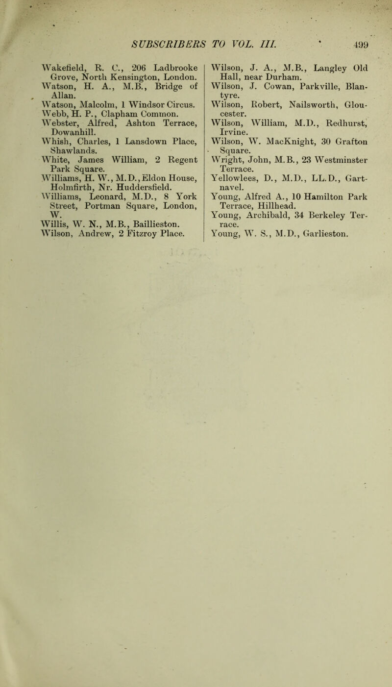 Wakefield, R. C., 206 Ladbrooke Grove, North Kensington, London. Watson, H. A., M.B., Bridge of Allan. Watson, Malcolm, 1 Windsor Circus. Webb, H. P., Clapham Common. Webster, Alfred, Ashton Terrace, Dowanhill. Whish, Charles, 1 Lansdown Place, Shawlands. White, James William, 2 Regent Park Square. Williams, H. W., M.D.,JUldon House, Holmfirth, Nr. Huddersfield. Williams, Leonard, M.D., 8 York Street, Portman Square, London, W. Willis, W. N., M.B., Baillieston. Wilson, Andrew, 2 Fitzroy Place. Wilson, J. A., M.B., Langley Old Hall, near Durham. Wilson, J. Cowan, Parkville, Blan- tyre. Wilson, Robert, Nailsworth, Glou- cester. Wilson, William, M.D., Redhurst, Irvine. Wilson, W. MacKnight, 30 Grafton Square. Wright, John, M. B., 23 Westminster Terrace. Yellowlees, D., M.D., LL.D., Gart- navel. Young, Alfred A., 10 Hamilton Park Terrace, Hillhead. Young, Archibald, 34 Berkeley Ter- race. Young, W. S., M.D., Garlieston.