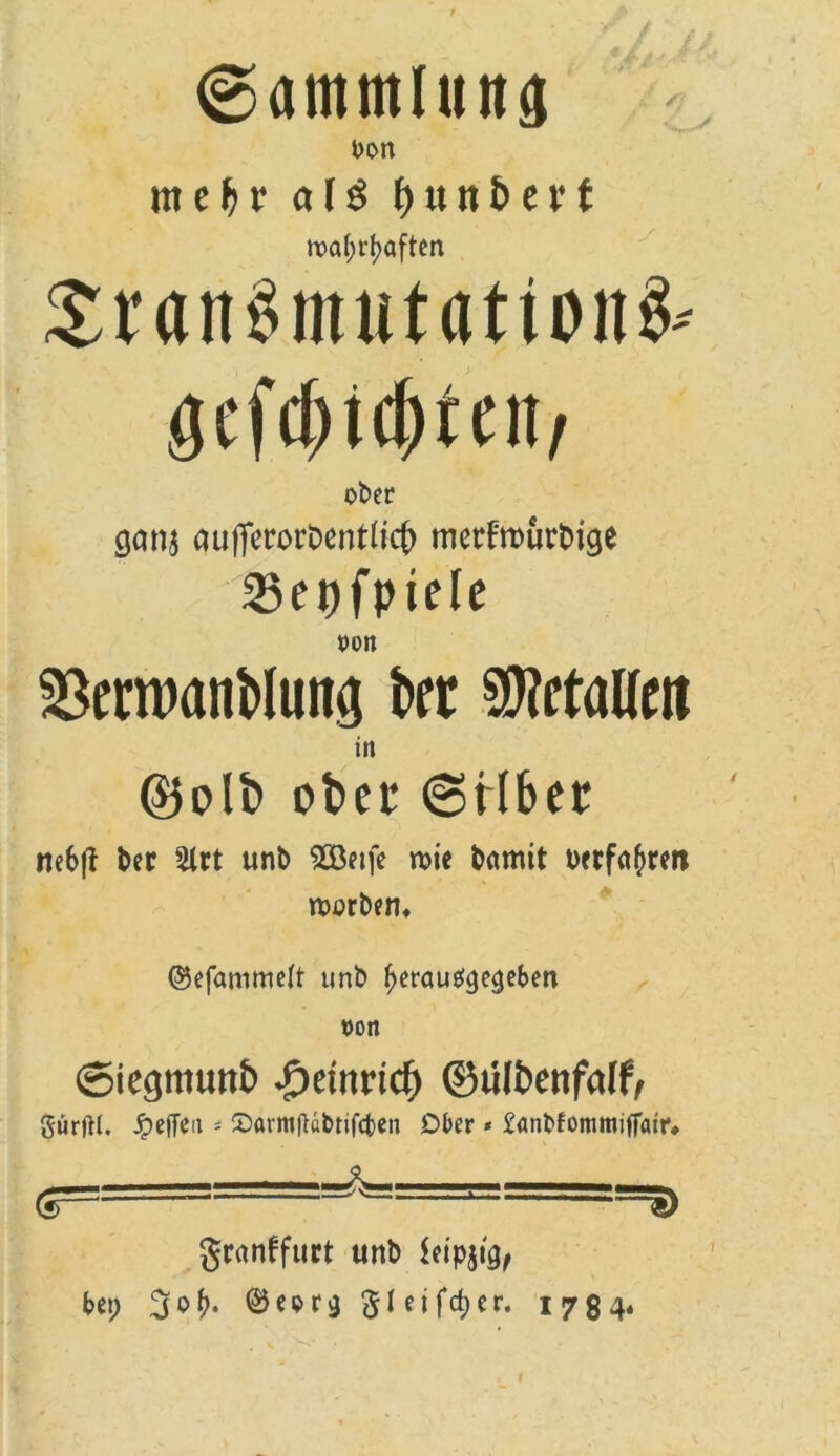 ©ammluna bon meljr als f>unE»et*t tx>af>rf?aften £i'an§mut<itionS-- gefd)tcf)tcn/ ober ganj auflerorDenrtt# mctfrourbtge 23et)fptele oon ^erwanMung kt betaue» in @)olb ober 6rlbet tte6f? ber 5lrt unb 2öetfe rote bamit oerfa^rett roorbem ©efammelt unb ^erau^e^ebett von ©iegntuttt) £tmi(fy ©ulbenfalf, gürftl. Reffen « 2)armftabtif<ten Ober * £anbfommi|Tair# granffuct unb kipjicj, bei; 3°^* ©eor^ gl eifdjer. 1784«