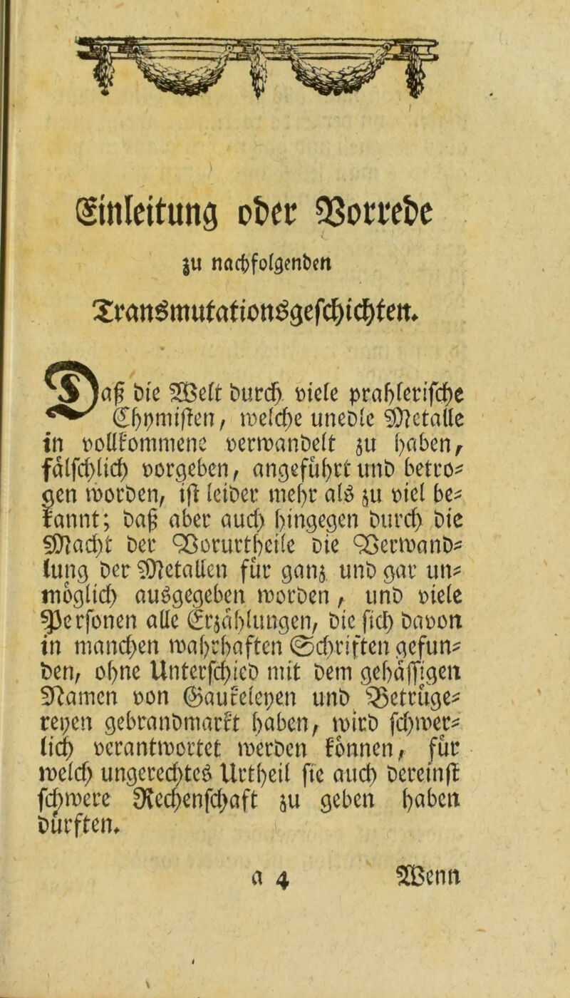 (Umleitung öfter SSorrefte ju naepfoigenften Jmn^mutation^gefc^ic^fem *Sja£ bte fSBcrt burd^. riete prabferifche ®)pn#en, metd)e unebte Metalle in polttommene rerroanbett au hoben, fdlfdjlid) vergeben, angeführtunb betro- gen röorben, tft leiber mehr a($ ju t>tcl be* tannt; baß aber aud) hingegen burcf> bie Stacht ber Qßorurtbeile Die Sßermanb* lang ber Metallen für ganj. unb gar im^ möglich ausgegeben morben , unb riete 93erfonen atte Gablungen, bie fid) barott in manchen wahrhaften @d>riften gefun- t>enA ebne Unterfd)ieD mit Dem gebaffigeit tarnen ron ©auretepen unb ^Betrüge* repen gebranbmatft haben, wirb fdnner* (ich rcrantwortet werben tonnen, für meid; ungerechtes Urtbeil fte auch herein ff fernere SKechenfdjaft $u geben hoben Durften* \