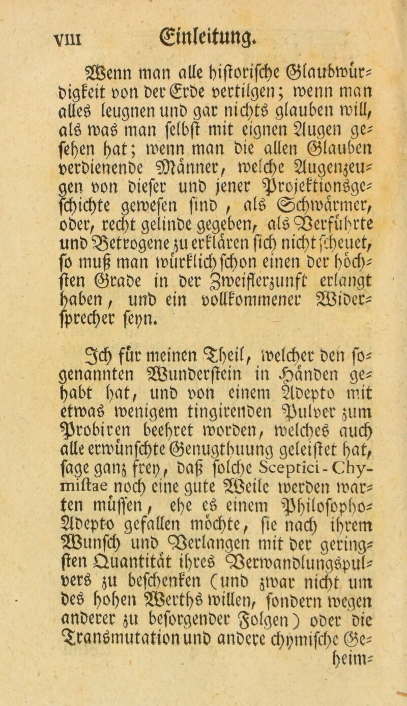 2Benn man alle biflorifche ©laubmür* bigfeit t>ort ber (Erbe oertilgen; wenn man alie£ leugnen unt) gar nirf>tö glauben mill, alö roa$ man felbfl mit eignen klugen ge; feben bat; menn man Die allen (glauben oerbienenbe Banner, melcbc 2lugen$eu; gen oon biefer unb jener ^rcjeftionSgc; fd)icf)te gemefen finb , als ©cbmarmcr, ober, rccl)t gelinbe gegeben, als Verführte unb getrogene *u erklären fid) nicht fcbeuet, fo muf? man murfHid)fcbon einen ber f)6cf>- (len ©rabe in ber gmeifleräunft erlangt haben, unb ein oollfommener SBiDer; fprecher fepn* 3d) für meinen ‘Jljeilf melcher ben fo; genannten $Bunber(lcin in ffoanben ge; habt bat, unb oon einem 2lDepto mit etmaS menigem tingirenben ^uloer $um sprobiren beehret roorben, melcheS auch alle ermunfehte ©enugtbuung geletflet bat, fageganj frep, baji fotd)c Sceptici-Chy- miftae^nod) eine gute $ßeilc merben mär- ten muffen, ehe eS einem 2lbepto gefallen mochte, fie nad) ihrem SBunfcff unb Verlangen mit ber geringe (len Quantität tl)teS 93ermanb(ung$puU »ers $u befdjenfen (unb par nicht um beS b°h^t 2Bertb$ millen, fonbern mögen anberer 51t beforgenber folgen) ober Die ^ranSmutationunb anbete d>i;mifcf>c @e-