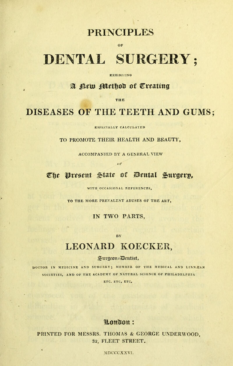 OF DENTAL SURGERY; EXHlBiriNO ^ IHftfjoa of Creating THE DISEASES OF THE TEETH AND GUMS E3Pi:CIALLY CALCULATED TO PROMOTE THEIR HEALTH AND BEAUTY, ACCOMPANIED BY A GENERAL VIEW re* i^resient ^tatr of ISental S>nrgerp, WITH OCCASIONAL REFERENCES, TO THE MORE PREVALENT ABUSES OF THE ART, IN TWO PARTS, BY LEONARD KOECKER, Sttvseon=Scntist, DOCTOR IN MFDlCINE AND SURGERY; MEMBER OP THE MEDICAL AND LINNvEAN SOCIETIES, AND OF THE ACADEMY OF NATURAL SCIENCE OF PHILADELPHIA ETC. ETC. ETC. Klonlion: PRINTED FOR MESSRS. THOMAS & GEORGE UNDERM’OOD, 32, FLEET STREET. MDCCCX.XVI.