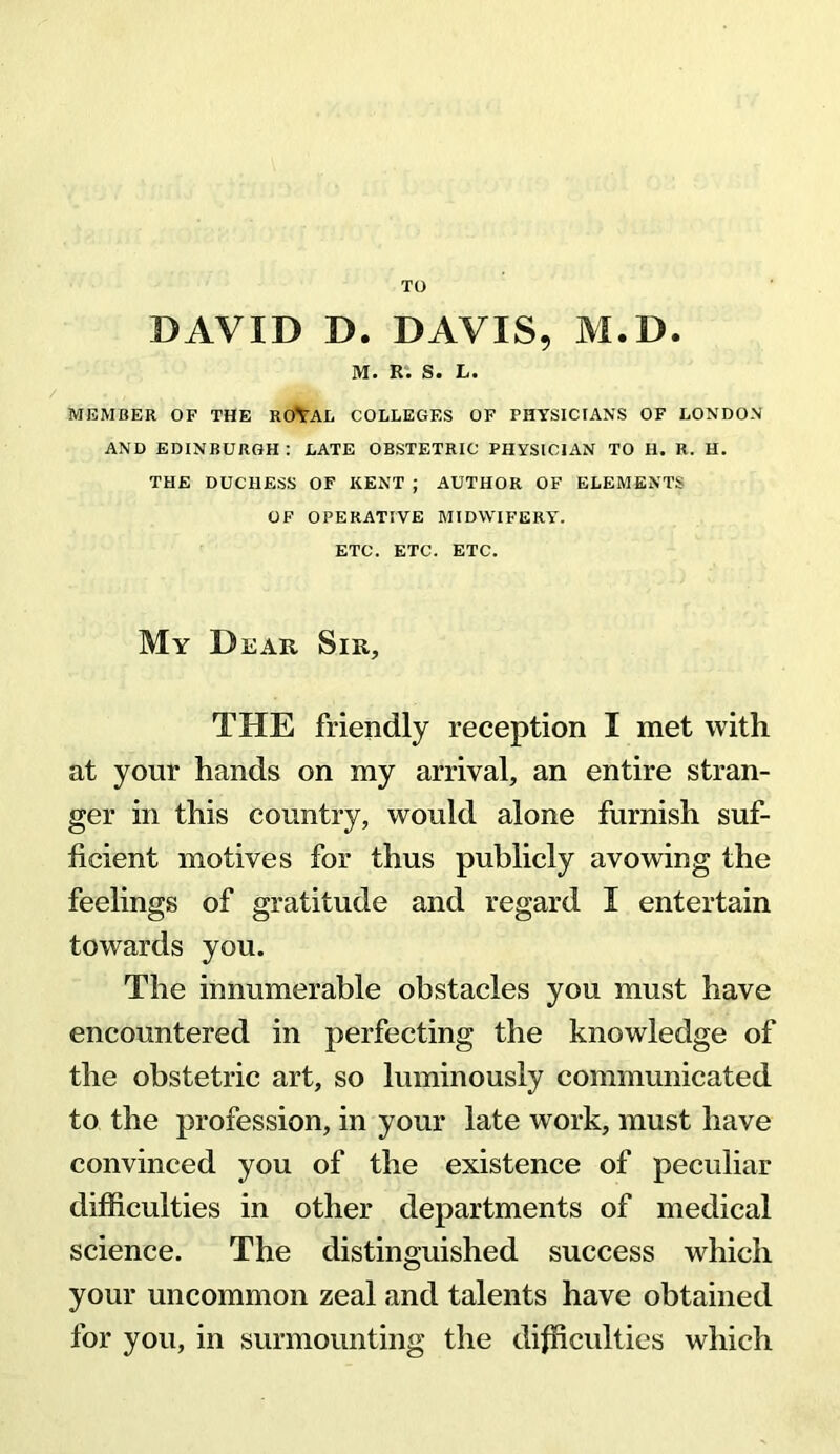 TO DAVID D. DAVIS, M.D. M. R. S. L. MEMBER OF THE ROYAL COLLEGES OF PHYSICIANS OF LONDON AND EDINBURGH : LATE OBSTETRIC PHYSICIAN TO 11. R. H. THE DUCHESS OF KENT ; AUTHOR OF ELEMENTS OF OPERATIVE MIDWIFERY. ETC. ETC. ETC. My Dear Sir, THE friendly reception I met with at your hands on my arrival, an entire stran- ger in this country, would alone furnish suf- ficient motives for thus publicly avowing the feelings of gratitude and regard I entertain towards you. The innumerable obstacles you must have encountered in perfecting the knowledge of the obstetric art, so luminously communicated to the profession, in your late work, must have convinced you of the existence of peculiar difficulties in other departments of medical science. The distinguished success which your uncommon zeal and talents have obtained for you, in surmounting the difficulties which