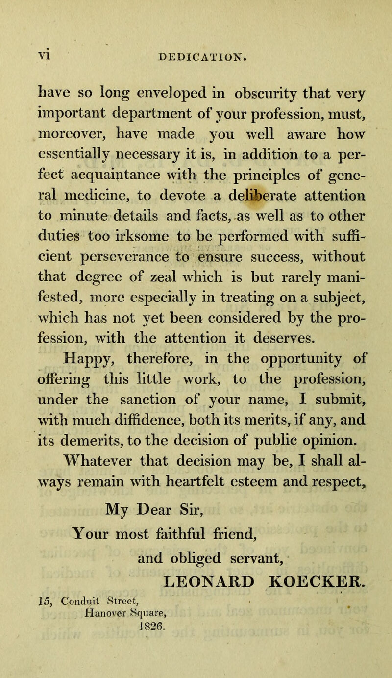 have so long enveloped in obscurity that very important department of your profession, must, moreover, have made you well aware how essentially necessary it is, in addition to a per- fect acquaintance with the principles of gene- ral medicine, to devote a deliberate attention to minute details and facts, as well as to other duties too irksome to be performed with suffi- cient perseverance to ensure success, without that degree of zeal which is but rarely mani- fested, more especially in treating on a subject, which has not yet been considered by the pro- fession, with the attention it deserves. Happy, therefore, in the opportunity of offering this little work, to the profession, under the sanction of your name, I submit, with much diffidence, both its merits, if any, and its demerits, to the decision of public opinion. Whatever that decision may be, I shall al- ways remain with heartfelt esteem and respect. My Dear Sir, Your most faithful friend, and obliged servant, LEONARD KOECKER. 15, Conduit Street, Hanover Square, 1826.