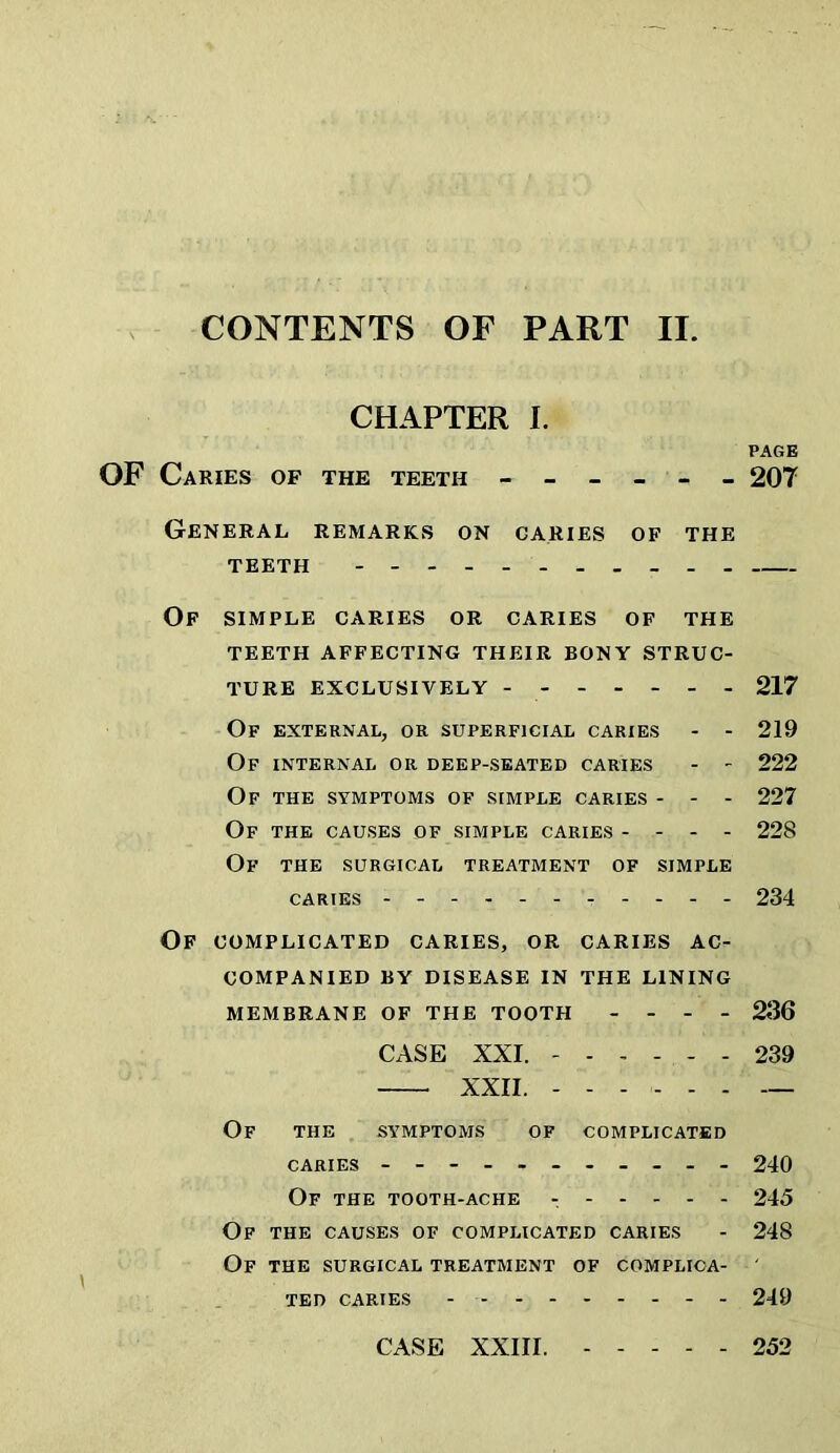 CHAPTER I. PAGE OF Caries OF THE TEETH - - - - - - 20T General remarks on caries of the TEETH - - Op simple caries or caries of the TEETH affecting THEIR BONY STRUC- TURE EXCLUSIVELY - 217 Of external, or superficial caries - - 219 Of internal or deep-seated caries - - 222 Of the symptoms of simple caries - - - 227 Of the causes of simple caries - - - - 228 Of the surgical treatment of simple CARIES 234 Of COMPLICATED CARIES, OR CARIES AC- COMPANIED BY DISEASE IN THE LINING MEMBRANE OF THE TOOTH - - - - 2JJ6 CASE XXI. 239 XXII. ...... — Of the sy'mptoms of complicated CARIES - -- -- -- -- -- 240 Of the tooth-ache 245 Of the causes of complicated caries - 248 Of the surgical treatment of complioa- ' TED caries - 249