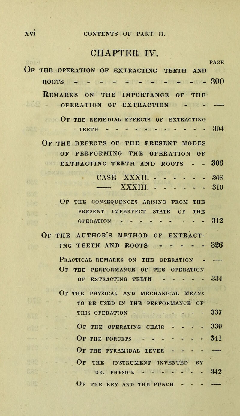 CHAPTER IV. PAGE Of the OPERATION OF EXTRACTING TEETH AND ROOTS - 300 Remarks on the importance of the OPERATION OF EXTRACTION - Of the remedial effects of extracting TEETH 304 Of the defects of the present modes OF performing the operation of EXTRACTING TEETH AND ROOTS - - 306 CASE XXXII. 308 XXXIII. 310 Of the consequences arising from the PRESENT IMPERFECT STATE OF THE OPERATION 312 Of THE author’s method of extract- ing TEETH AND ROOTS 326 Practical remarks on the operation - — Of the performance of the operation of extracting teeth 334 Of the PHYSICAL AND MECHANICAL MEANS TO BE USED IN THE PERFORMANCE OF THIS OPERATION 337 Of the operating chair - - - - 339 Of the forceps - - 341 Of the pyramidal lever — Of the instrument invented by dr. physick 342 Of the key and the punch