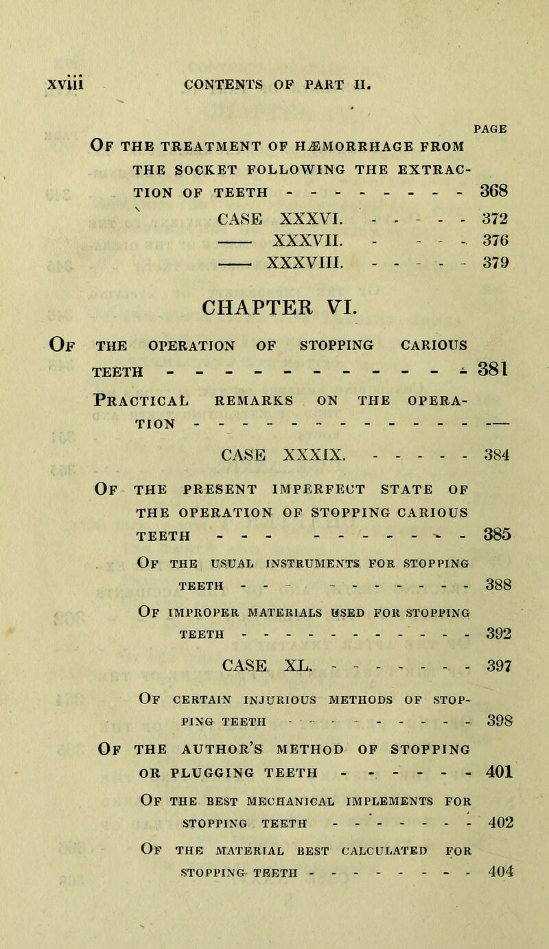 PAGE Of THE TREATMENT OF HiEMORRHAGE FROM THE SOCKET FOLLOWING THE EXTRAC- TION OF TEETH 368 CASE XXXVI. . . - - . 372 XXXVII. - - - 376 XXXVIII. ----- 379 CHAPTER VI. Of the OPERATION OF STOPPING CARIOUS TEETH - -- -- -- -- -A 381 Practical remarks on the opera- tion — CASE XXXIX. ----- 384 Of the present imperfect state of THE operation OP STOPPING CARIOUS teeth - - - 385 Of the usual instruments for stopping TEETH - - - - 388 Of improper materials used for stopping TEETH 392 CASE XL. - - 397 Of certain injurious methods of stop- ping TEETH - - - ------ 39g Of the author’s method of stopping OR PLUGGING TEETH - ----- 401 Of the best mechanical implements for stopping teeth 402 Of the material best calculated for stopping teeth -------- 404