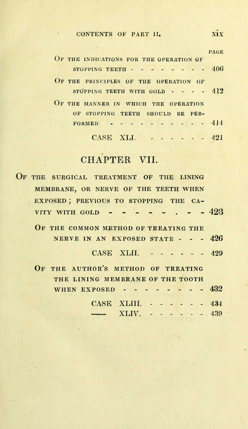 PAGE Of the indications for the operation of STOPPING TEETH - - 406 Of THE PRINCIPLES OF THE OPERATION OF STOPPING TEETH WITH GOLD - - - - 412 Of THE MANNER IN WHICH THE OPERATION OF STOPPING TEETH SHOULD BE PER- FORMED - 4J4 CASE XLI. 421 CHAPTER VII. THE SURGICAL TREATMENT OF THE LINING MEMBRANE, OR NERVE OF THE TEETH WHEN EXPOSED ; PREVIOUS TO STOPPING THE CA- VITY WITH GOLD 423 Op the common method of treating the NERVE IN AN EXPOSED STATE - - - 426 CASE XLII. 429 Of THE author’s method of treating THE LINING MEMBRANE OF THE TOOTH WHEN EXPOSED 432 CASE XLIII. 434 XLIV. ------ 439